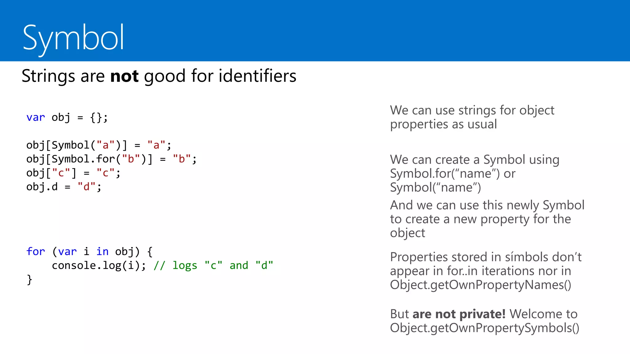 We can use strings for object
properties as usual
We can create a Symbol using
Symbol.for(“name”) or
Symbol(“name”)
And we can use this newly Symbol
to create a new property for the
object
var obj = {};
obj[Symbol("a")] = "a";
obj[Symbol.for("b")] = "b";
obj["c"] = "c";
obj.d = "d";
for (var i in obj) {
console.log(i); // logs "c" and "d"
}
But are not private! Welcome to
Object.getOwnPropertySymbols()
Properties stored in símbols don’t
appear in for..in iterations nor in
Object.getOwnPropertyNames()
 