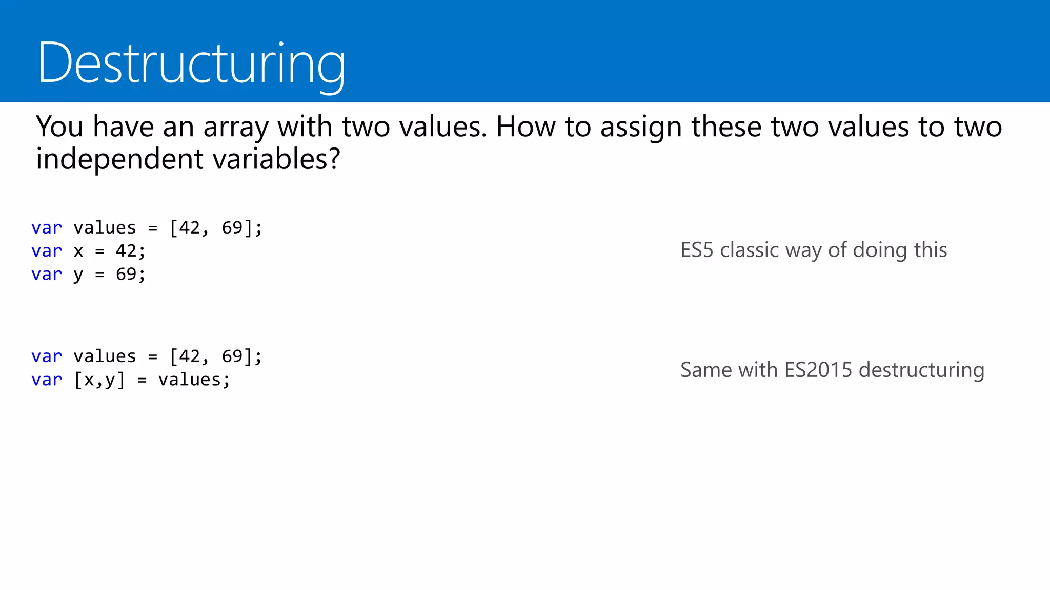 var values = [42, 69];
var x = 42;
var y = 69;
ES5 classic way of doing this
var values = [42, 69];
var [x,y] = values; Same with ES2015 destructuring
 