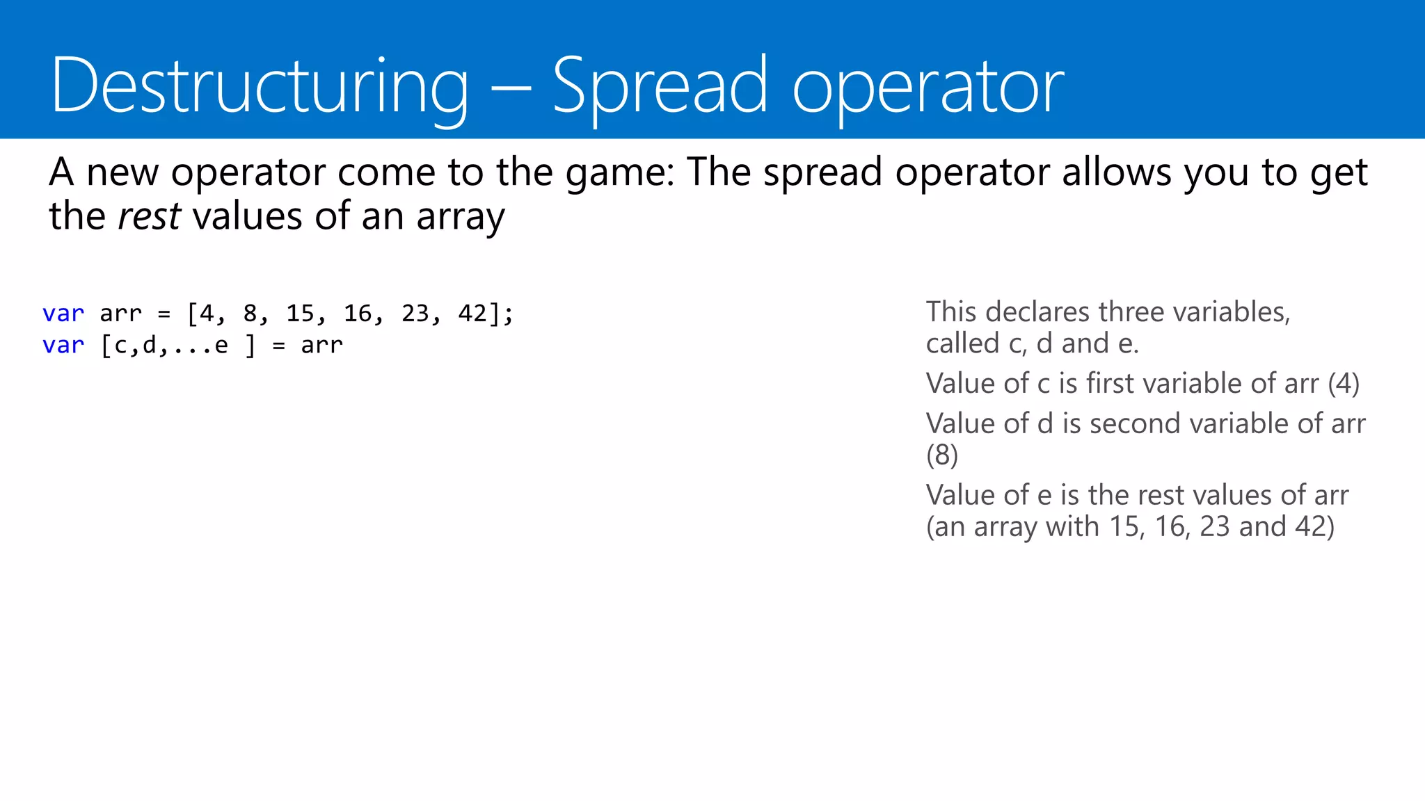 This declares three variables,
called c, d and e.
Value of c is first variable of arr (4)
Value of d is second variable of arr
(8)
Value of e is the rest values of arr
(an array with 15, 16, 23 and 42)
var arr = [4, 8, 15, 16, 23, 42];
var [c,d,...e ] = arr
 