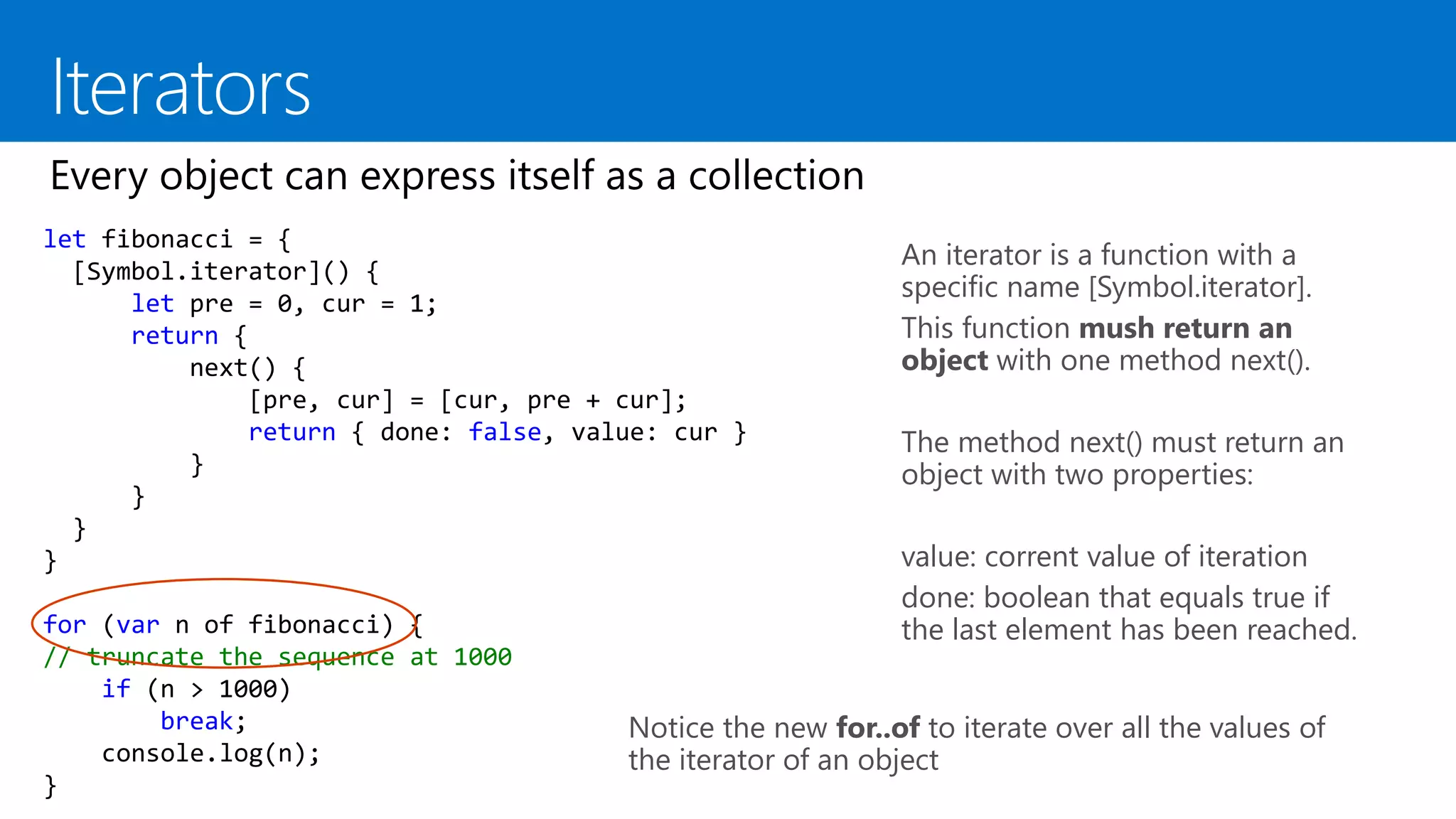 An iterator is a function with a
specific name [Symbol.iterator].
This function mush return an
object with one method next().
The method next() must return an
object with two properties:
value: corrent value of iteration
done: boolean that equals true if
the last element has been reached.
let fibonacci = {
[Symbol.iterator]() {
let pre = 0, cur = 1;
return {
next() {
[pre, cur] = [cur, pre + cur];
return { done: false, value: cur }
}
}
}
}
for (var n of fibonacci) {
// truncate the sequence at 1000
if (n > 1000)
break;
console.log(n);
}
Notice the new for..of to iterate over all the values of
the iterator of an object
 