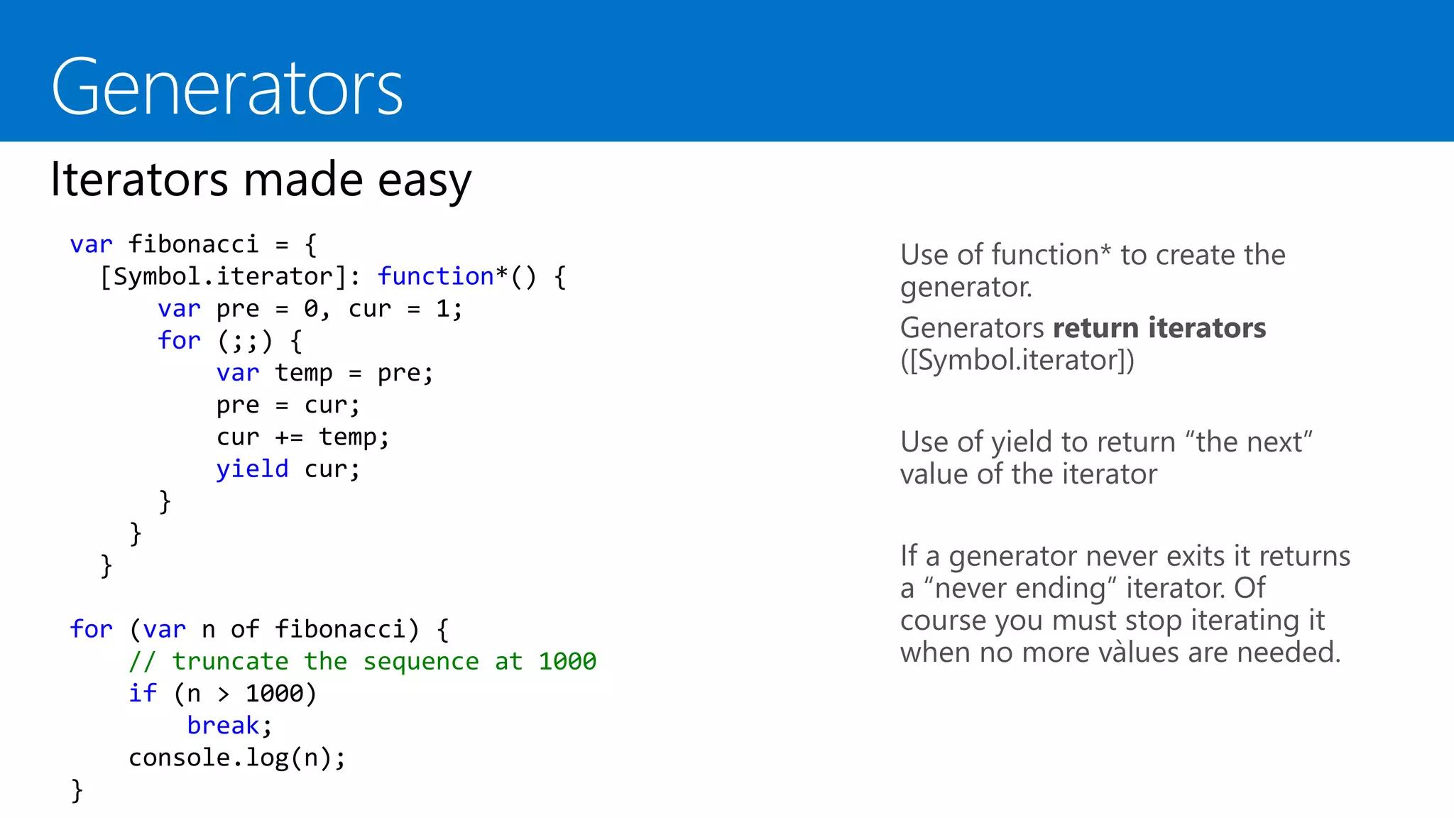 Use of function* to create the
generator.
Generators return iterators
([Symbol.iterator])
Use of yield to return “the next”
value of the iterator
If a generator never exits it returns
a “never ending” iterator. Of
course you must stop iterating it
when no more vàlues are needed.
var fibonacci = {
[Symbol.iterator]: function*() {
var pre = 0, cur = 1;
for (;;) {
var temp = pre;
pre = cur;
cur += temp;
yield cur;
}
}
}
for (var n of fibonacci) {
// truncate the sequence at 1000
if (n > 1000)
break;
console.log(n);
}
 