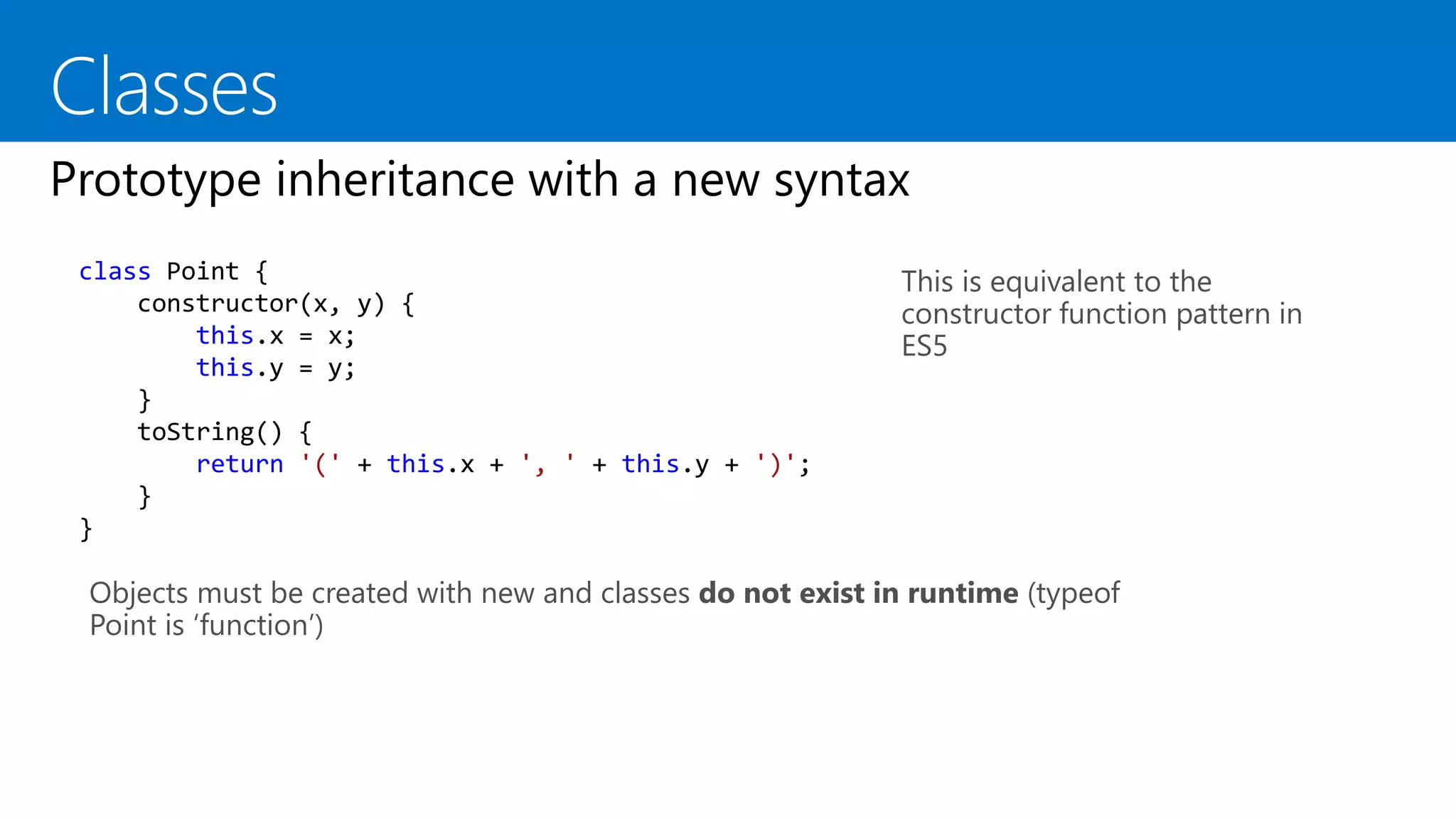 This is equivalent to the
constructor function pattern in
ES5
class Point {
constructor(x, y) {
this.x = x;
this.y = y;
}
toString() {
return '(' + this.x + ', ' + this.y + ')';
}
}
Objects must be created with new and classes do not exist in runtime (typeof
Point is ‘function’)
 