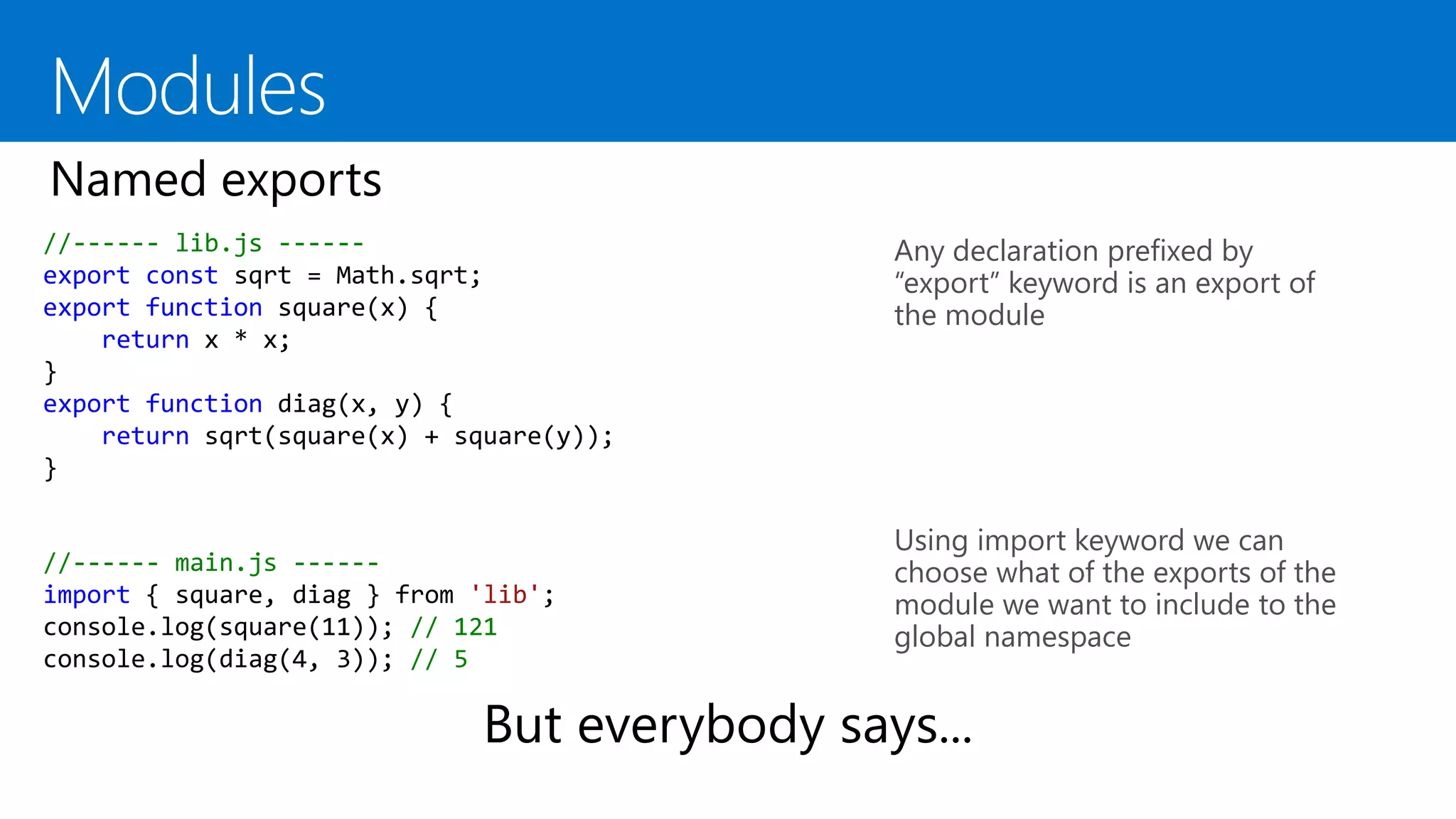 //------ lib.js ------
export const sqrt = Math.sqrt;
export function square(x) {
return x * x;
}
export function diag(x, y) {
return sqrt(square(x) + square(y));
}
Any declaration prefixed by
“export” keyword is an export of
the module
Using import keyword we can
choose what of the exports of the
module we want to include to the
global namespace
//------ main.js ------
import { square, diag } from 'lib';
console.log(square(11)); // 121
console.log(diag(4, 3)); // 5
 