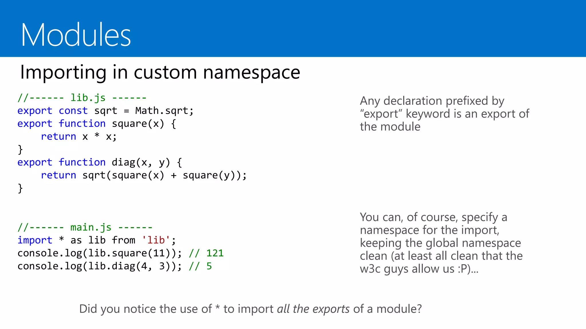 //------ lib.js ------
export const sqrt = Math.sqrt;
export function square(x) {
return x * x;
}
export function diag(x, y) {
return sqrt(square(x) + square(y));
}
Any declaration prefixed by
“export” keyword is an export of
the module
You can, of course, specify a
namespace for the import,
keeping the global namespace
clean (at least all clean that the
w3c guys allow us :P)...
//------ main.js ------
import * as lib from 'lib';
console.log(lib.square(11)); // 121
console.log(lib.diag(4, 3)); // 5
Did you notice the use of * to import all the exports of a module?
 