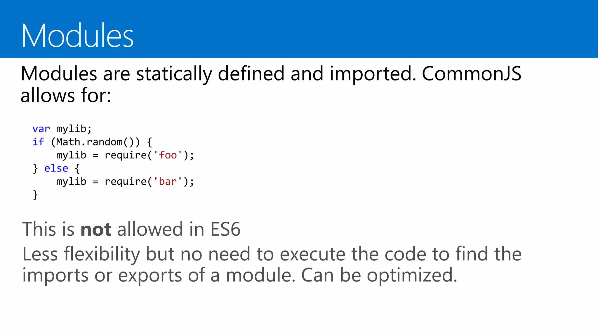 This is not allowed in ES6
Less flexibility but no need to execute the code to find the
imports or exports of a module. Can be optimized.
var mylib;
if (Math.random()) {
mylib = require('foo');
} else {
mylib = require('bar');
}
 
