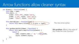 The new arrow syntax
var Brewery = function(name) {
this.name = name;
this.beers = [
{name: "Punk IPA", style:"ipa"},
{name: "5 am", style: "pale ale"},
{name: "Tokio", style: "stout"}];
this.beersByType = function(type) {
return this.beers.filter(e => e.syle == type);
}
this.getBeersWithFullName = function() {
return this.beers.map(function(element) {
return {
name: element.name + " by " + this.name,
style: element.style};
});
}
}
this problem. What is the value of
this inside the inner function?
 