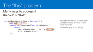 this.getBeersWithFullName = function () {
var self = this;
return this.beers.map(function (element) {
return {
name: element.name + " by " + self.name,
style: element.style};
});
}
Need to remember use the “self”
variable instead of “this” in the
inner function.
Unnatural way to do things.
 