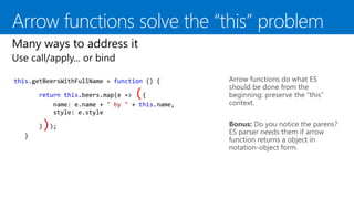 Arrow functions do what ES
should be done from the
beginning: preserve the “this”
context.
this.getBeersWithFullName = function () {
return this.beers.map(e => ({
name: e.name + " by " + this.name,
style: e.style
}));
}
Bonus: Do you notice the parens?
ES parser needs them if arrow
function returns a object in
notation-object form.
 