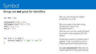 We can use strings for object
properties as usual
We can create a Symbol using
Symbol.for(“name”) or
Symbol(“name”)
And we can use this newly Symbol
to create a new property for the
object
var obj = {};
obj[Symbol("a")] = "a";
obj[Symbol.for("b")] = "b";
obj["c"] = "c";
obj.d = "d";
for (var i in obj) {
console.log(i); // logs "c" and "d"
}
But are not private! Welcome to
Object.getOwnPropertySymbols()
Properties stored in símbols don’t
appear in for..in iterations nor in
Object.getOwnPropertyNames()
 