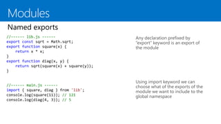 //------ lib.js ------
export const sqrt = Math.sqrt;
export function square(x) {
return x * x;
}
export function diag(x, y) {
return sqrt(square(x) + square(y));
}
Any declaration prefixed by
“export” keyword is an export of
the module
Using import keyword we can
choose what of the exports of the
module we want to include to the
global namespace
//------ main.js ------
import { square, diag } from 'lib';
console.log(square(11)); // 121
console.log(diag(4, 3)); // 5
 