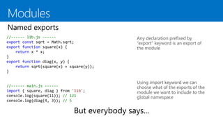 //------ lib.js ------
export const sqrt = Math.sqrt;
export function square(x) {
return x * x;
}
export function diag(x, y) {
return sqrt(square(x) + square(y));
}
Any declaration prefixed by
“export” keyword is an export of
the module
Using import keyword we can
choose what of the exports of the
module we want to include to the
global namespace
//------ main.js ------
import { square, diag } from 'lib';
console.log(square(11)); // 121
console.log(diag(4, 3)); // 5
 