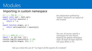 //------ lib.js ------
export const sqrt = Math.sqrt;
export function square(x) {
return x * x;
}
export function diag(x, y) {
return sqrt(square(x) + square(y));
}
Any declaration prefixed by
“export” keyword is an export of
the module
You can, of course, specify a
namespace for the import,
keeping the global namespace
clean (at least all clean that the
w3c guys allow us :P)...
//------ main.js ------
import * as lib from 'lib';
console.log(lib.square(11)); // 121
console.log(lib.diag(4, 3)); // 5
Did you notice the use of * to import all the exports of a module?
 