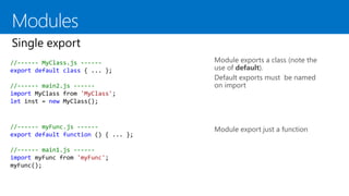 Module exports a class (note the
use of default).
Default exports must be named
on import
Module export just a function
//------ MyClass.js ------
export default class { ... };
//------ main2.js ------
import MyClass from 'MyClass';
let inst = new MyClass();
//------ myFunc.js ------
export default function () { ... };
//------ main1.js ------
import myFunc from 'myFunc';
myFunc();
 