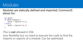 This is not allowed in ES6
Less flexibility but no need to execute the code to find the
imports or exports of a module. Can be optimized.
var mylib;
if (Math.random()) {
mylib = require('foo');
} else {
mylib = require('bar');
}
 