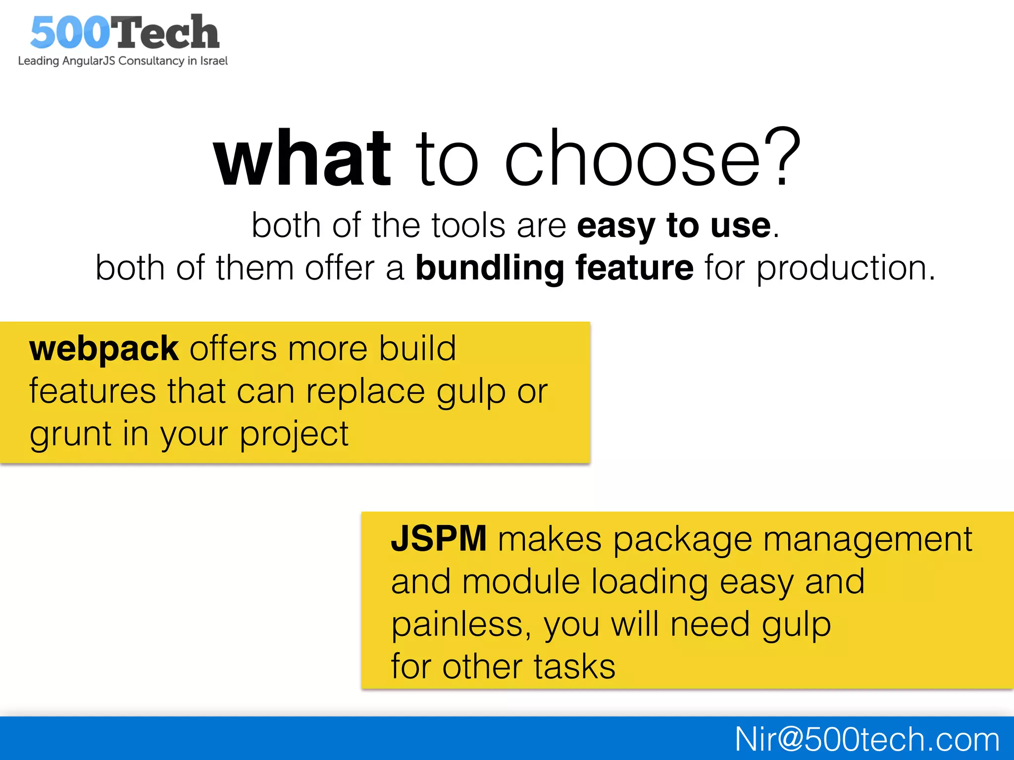 Nir@500tech.com
what to choose?
both of the tools are easy to use.
both of them offer a bundling feature for production.
webpack offers more build
features that can replace gulp or
grunt in your project
JSPM makes package management
and module loading easy and
painless, you will need gulp
for other tasks
 