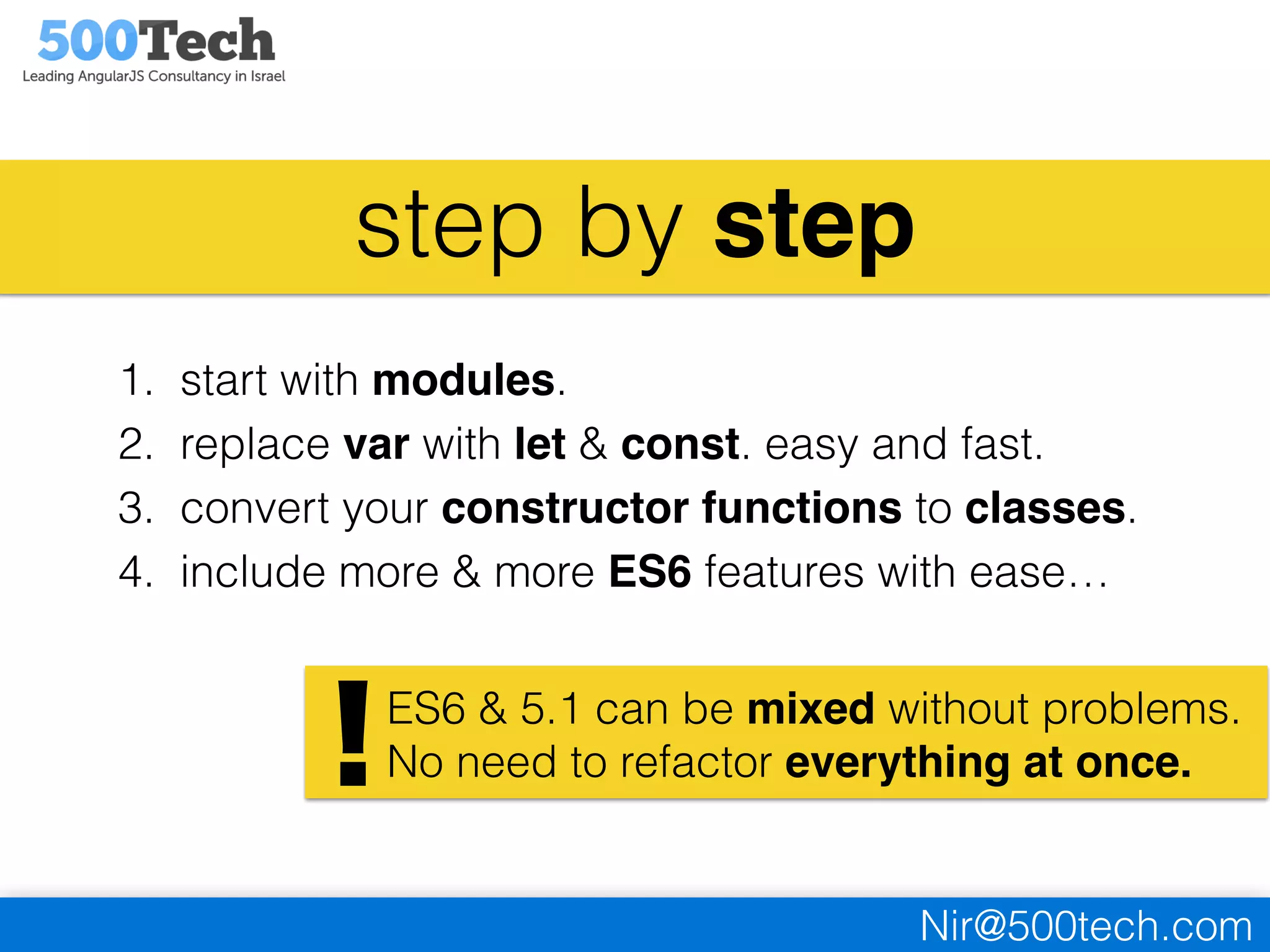 Nir@500tech.com
step by step
1. start with modules.
2. replace var with let & const. easy and fast.
3. convert your constructor functions to classes.
4. include more & more ES6 features with ease…
ES6 & 5.1 can be mixed without problems.
No need to refactor everything at once.!
 