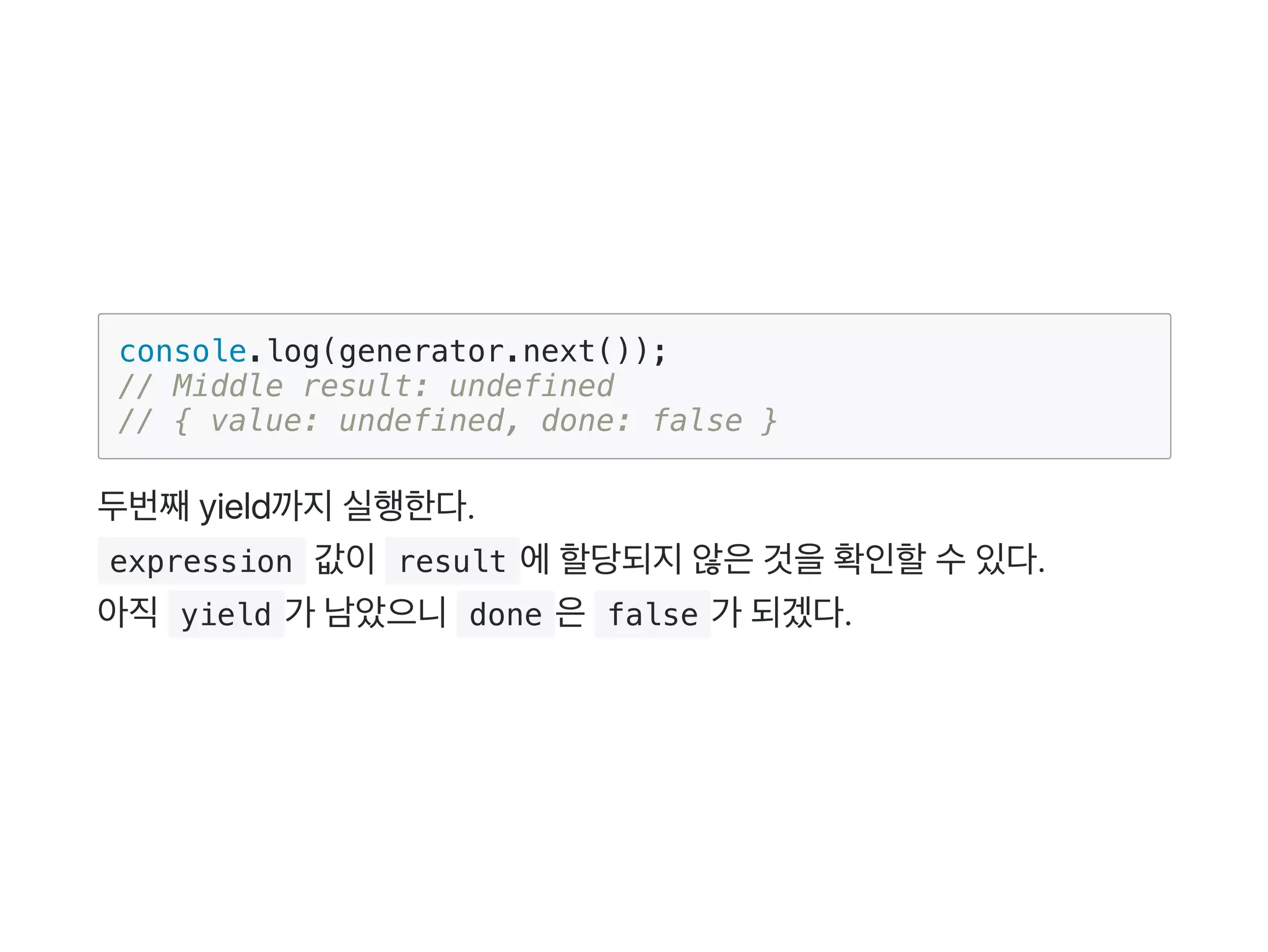 console.log(generator.next());
// Middle result: undefined
// { value: undefined, done: false }
두번째yield까지실행한다.
 expression 값이 result 에할당되지않은것을확인할수있다.
아직 yield 가 남았으니 done 은 false 가 되겠다.
 