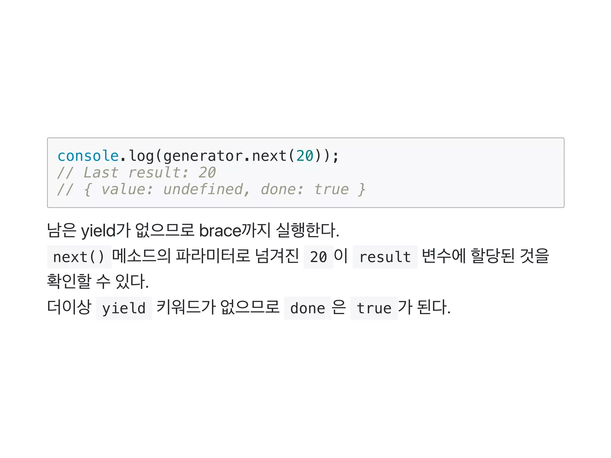 console.log(generator.next(20));
// Last result: 20
// { value: undefined, done: true }
남은yield가 없으므로brace까지실행한다.
 next() 메소드의파라미터로넘겨진 20 이 result 변수에할당된것을
확인할수있다.
더이상 yield 키워드가 없으므로 done 은 true 가 된다.
 