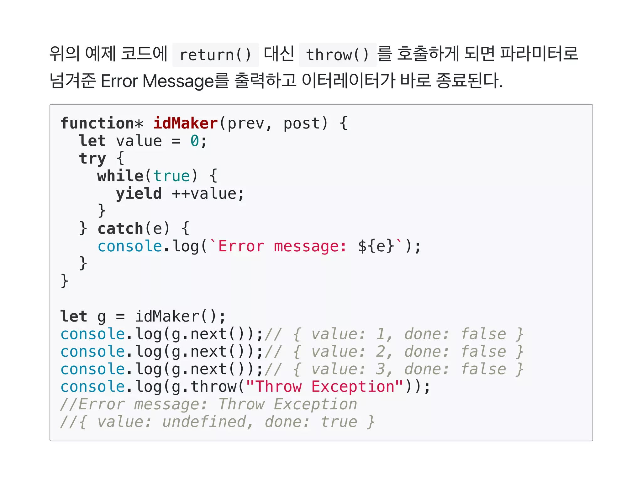 위의예제코드에 return() 대신 throw() 를호출하게 되면파라미터로
넘겨준Error Message를출력하고 이터레이터가 바로종료된다.
function* idMaker(prev, post) {
let value = 0;
try {
while(true) {
yield ++value;
}
} catch(e) {
console.log(`Error message: ${e}`);
}
}
let g = idMaker();
console.log(g.next());// { value: 1, done: false }
console.log(g.next());// { value: 2, done: false }
console.log(g.next());// { value: 3, done: false }
console.log(g.throw("Throw Exception"));
//Error message: Throw Exception
//{ value: undefined, done: true }
 