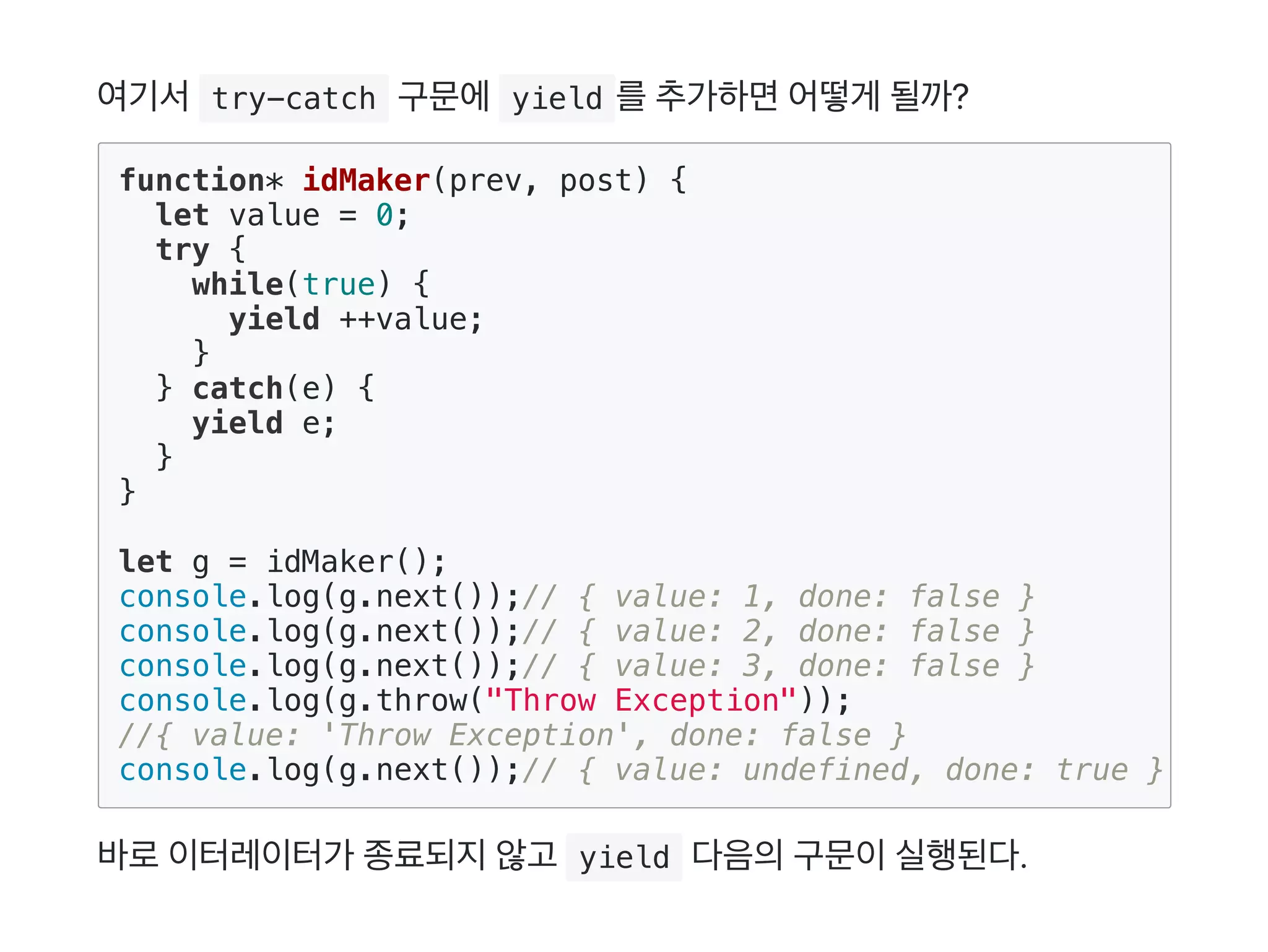여기서 try-catch 구문에 yield 를추가하면어떻게 될까?
바로이터레이터가 종료되지않고  yield 다음의구문이실행된다.
function* idMaker(prev, post) {
let value = 0;
try {
while(true) {
yield ++value;
}
} catch(e) {
yield e;
}
}
let g = idMaker();
console.log(g.next());// { value: 1, done: false }
console.log(g.next());// { value: 2, done: false }
console.log(g.next());// { value: 3, done: false }
console.log(g.throw("Throw Exception"));
//{ value: 'Throw Exception', done: false }
console.log(g.next());// { value: undefined, done: true }
 