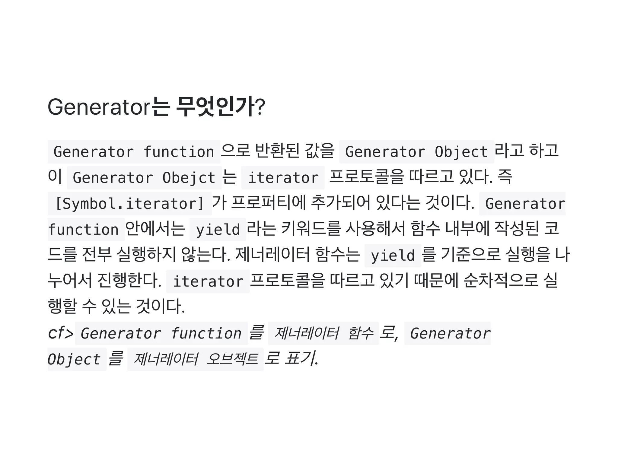 Generator는무엇인가?
 Generator function 으로반환된값을 Generator Object 라고 하고
이 Generator Obejct 는 iterator 프로토콜을따르고 있다. 즉
 [Symbol.iterator] 가 프로퍼티에추가되어있다는것이다.  Generator
function 안에서는 yield 라는키워드를사용해서함수내부에작성된코
드를전부실행하지않는다. 제너레이터함수는 yield 를기준으로실행을나
누어서진행한다.  iterator 프로토콜을따르고 있기 때문에순차적으로실
행할수있는것이다.
cf> Generator function 를  제너레이터 함수 로,  Generator
Object 를  제너레이터 오브젝트 로 표기.
 