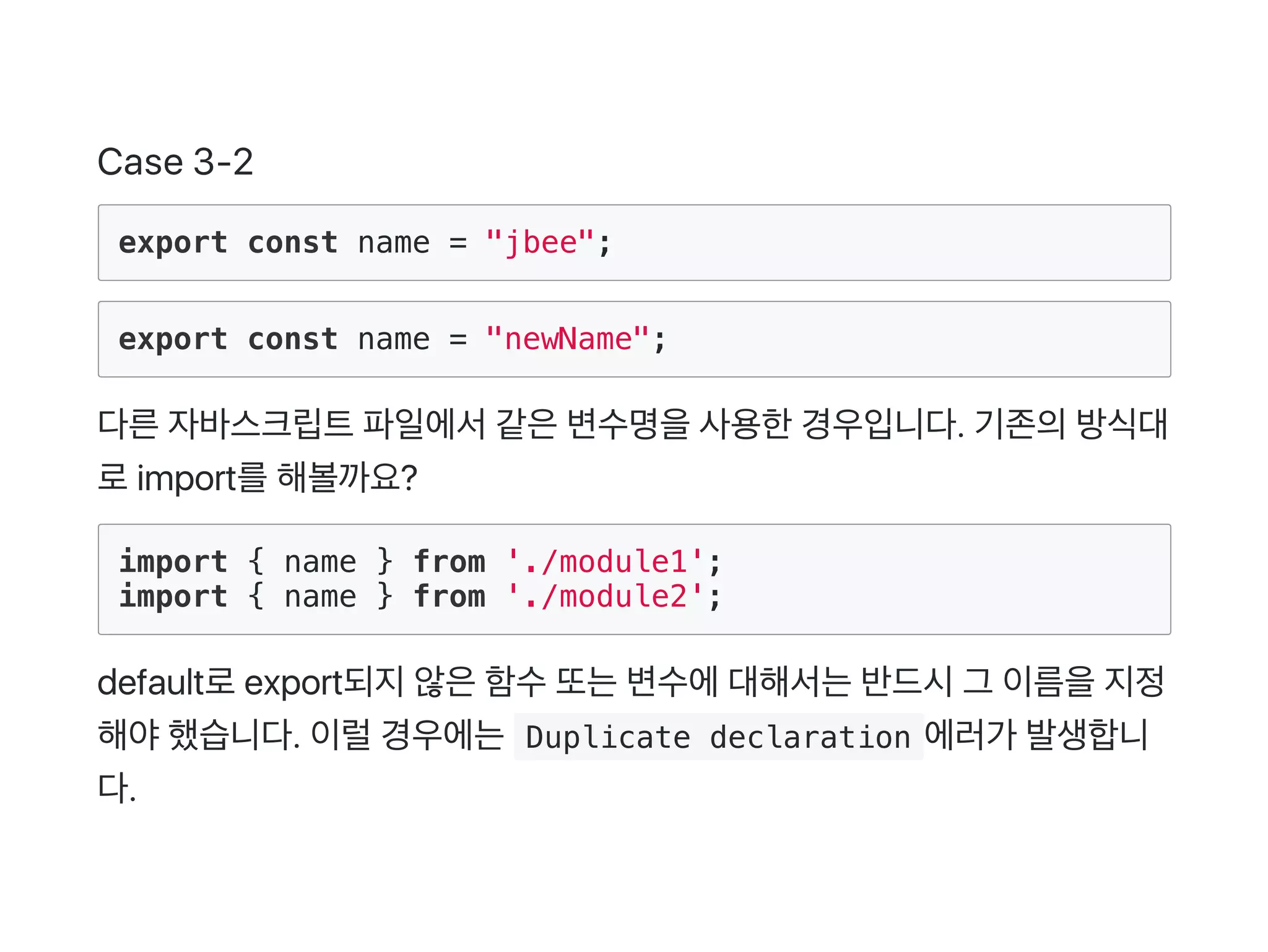 Case 3‑2
export const name = "jbee";
export const name = "newName";
다른자바스크립트파일에서같은변수명을사용한경우입니다. 기존의방식대
로import를해볼까요?
import { name } from './module1';
import { name } from './module2';
default로export되지않은함수또는변수에대해서는반드시그 이름을지정
해야했습니다. 이럴경우에는 Duplicate declaration 에러가 발생합니
다.
 