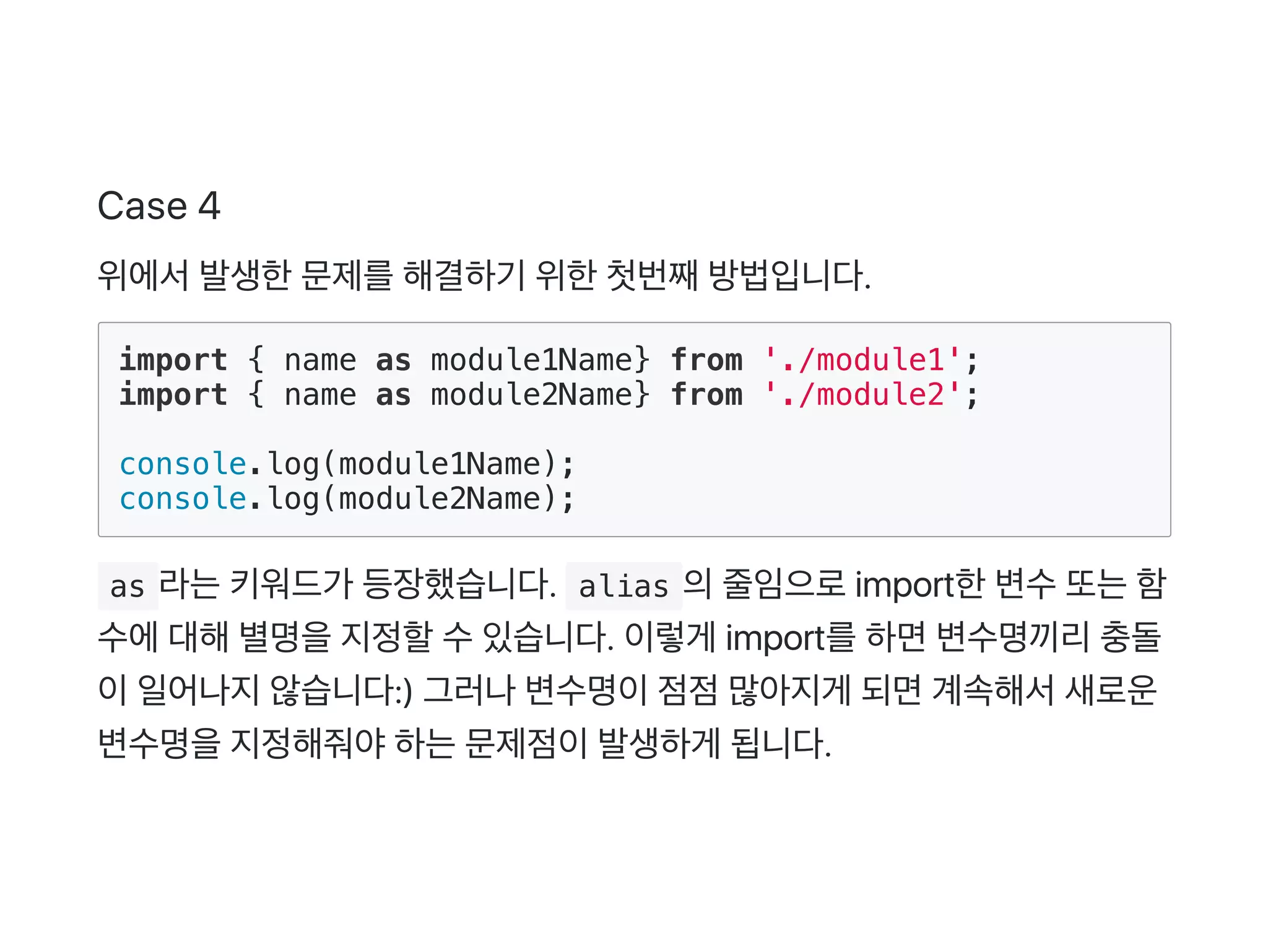 Case 4
위에서발생한문제를해결하기 위한첫번째방법입니다.
import { name as module1Name} from './module1';
import { name as module2Name} from './module2';
console.log(module1Name);
console.log(module2Name);
 as 라는키워드가 등장했습니다.  alias 의줄임으로import한변수또는함
수에대해별명을지정할수있습니다. 이렇게 import를하면변수명끼리충돌
이일어나지않습니다:) 그러나변수명이점점많아지게 되면계속해서새로운
변수명을지정해줘야하는문제점이발생하게 됩니다.
 