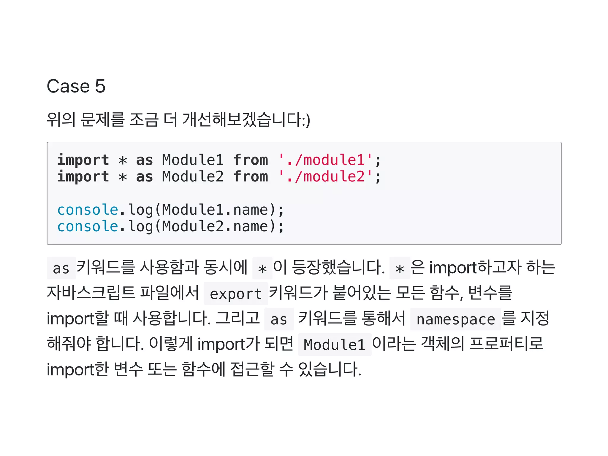 Case 5
위의문제를조금 더개선해보겠습니다:)
import * as Module1 from './module1';
import * as Module2 from './module2';
console.log(Module1.name);
console.log(Module2.name);
 as 키워드를사용함과 동시에 * 이등장했습니다.  * 은import하고자하는
자바스크립트파일에서 export 키워드가 붙어있는모든함수, 변수를
import할때사용합니다. 그리고  as 키워드를통해서 namespace 를지정
해줘야합니다. 이렇게 import가 되면 Module1 이라는객체의프로퍼티로
import한변수또는함수에접근할수있습니다.
 