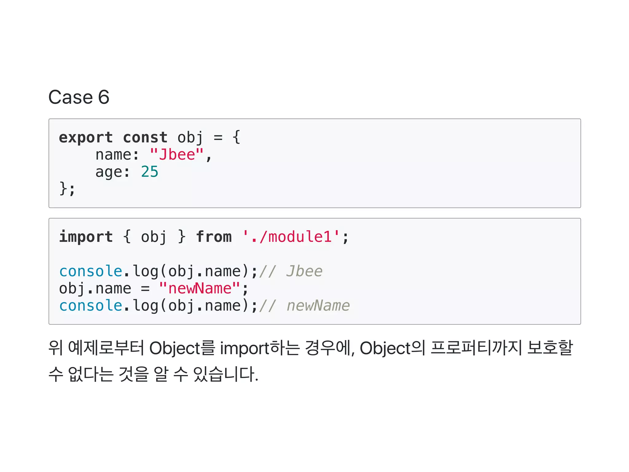 Case 6
export const obj = {
name: "Jbee",
age: 25
};
import { obj } from './module1';
console.log(obj.name);// Jbee
obj.name = "newName";
console.log(obj.name);// newName
위예제로부터Object를import하는경우에, Object의프로퍼티까지보호할
수없다는것을알수있습니다.
 