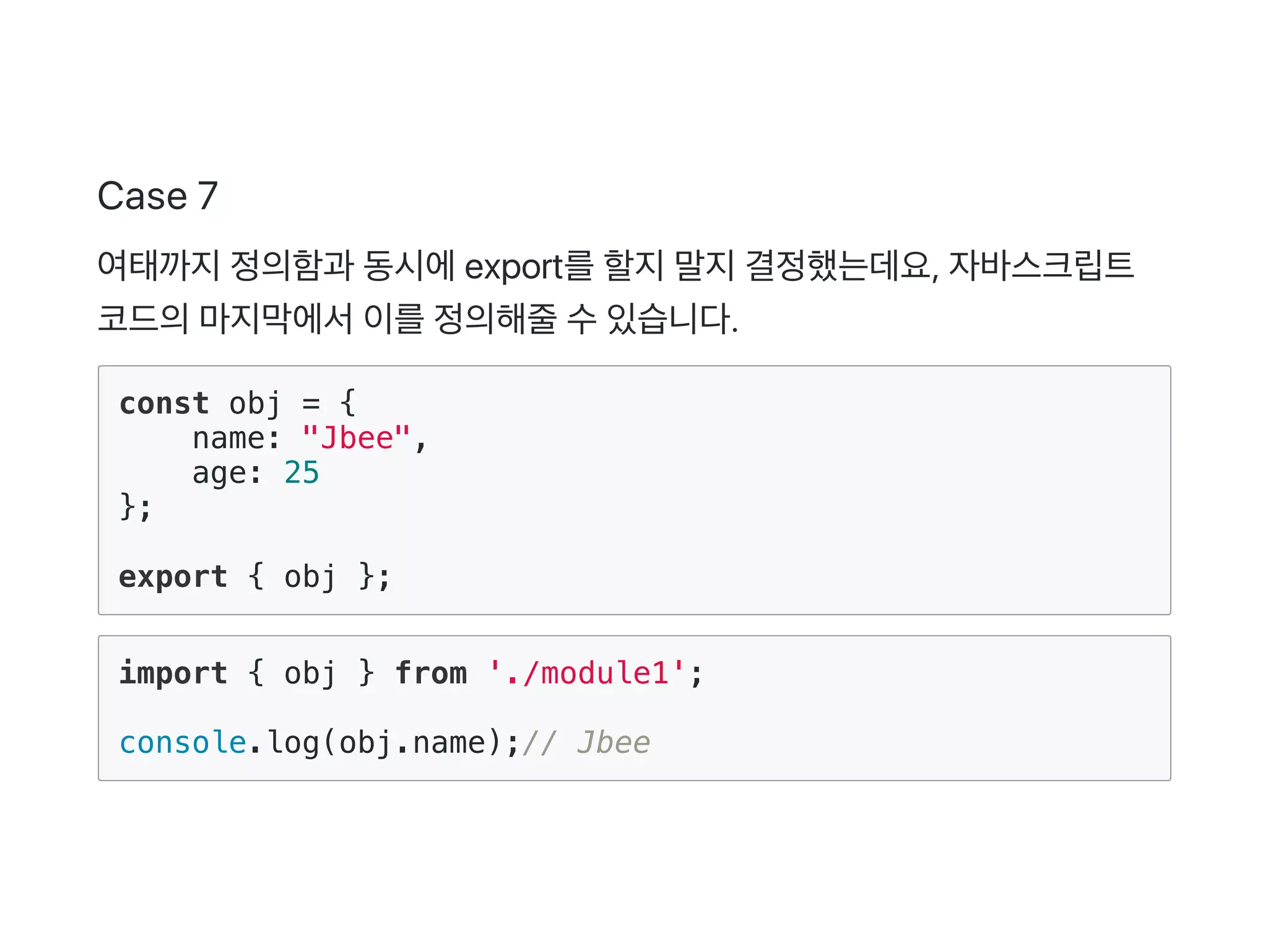 Case 7
여태까지정의함과 동시에export를할지말지결정했는데요, 자바스크립트
코드의마지막에서이를정의해줄수있습니다.
const obj = {
name: "Jbee",
age: 25
};
export { obj };
import { obj } from './module1';
console.log(obj.name);// Jbee
 