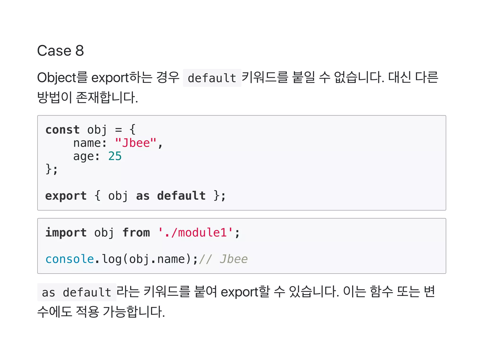 Case 8
Object를export하는경우 default 키워드를붙일수없습니다. 대신다른
방법이존재합니다.
const obj = {
name: "Jbee",
age: 25
};
export { obj as default };
import obj from './module1';
console.log(obj.name);// Jbee
 as default 라는키워드를붙여export할수있습니다. 이는함수또는변
수에도적용가능합니다.
 