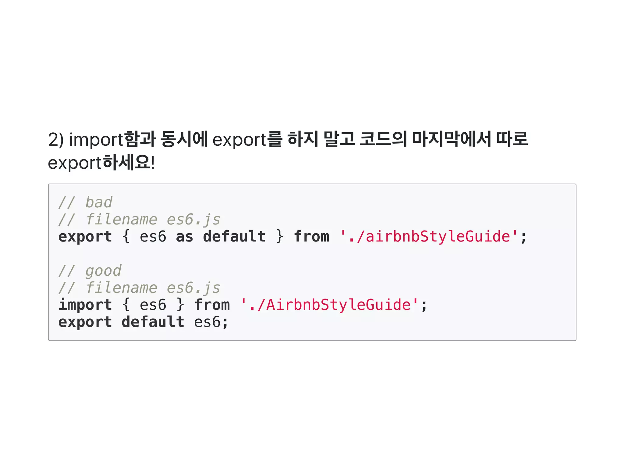 2) import함과 동시에export를하지말고 코드의마지막에서따로
export하세요!
// bad
// filename es6.js
export { es6 as default } from './airbnbStyleGuide';
// good
// filename es6.js
import { es6 } from './AirbnbStyleGuide';
export default es6;
 