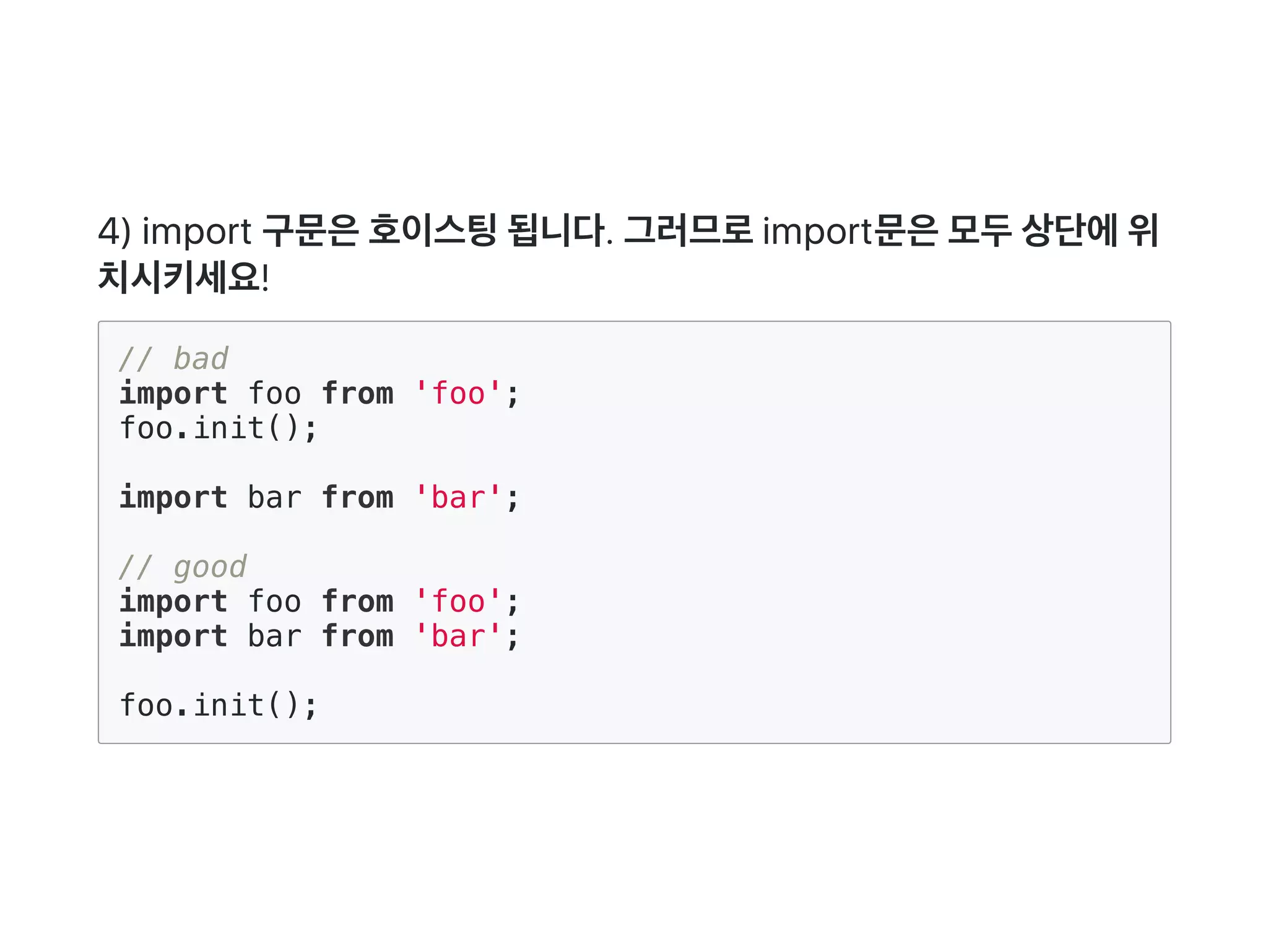 4) import 구문은호이스팅됩니다. 그러므로import문은모두상단에위
치시키세요!
// bad
import foo from 'foo';
foo.init();
import bar from 'bar';
// good
import foo from 'foo';
import bar from 'bar';
foo.init();
 