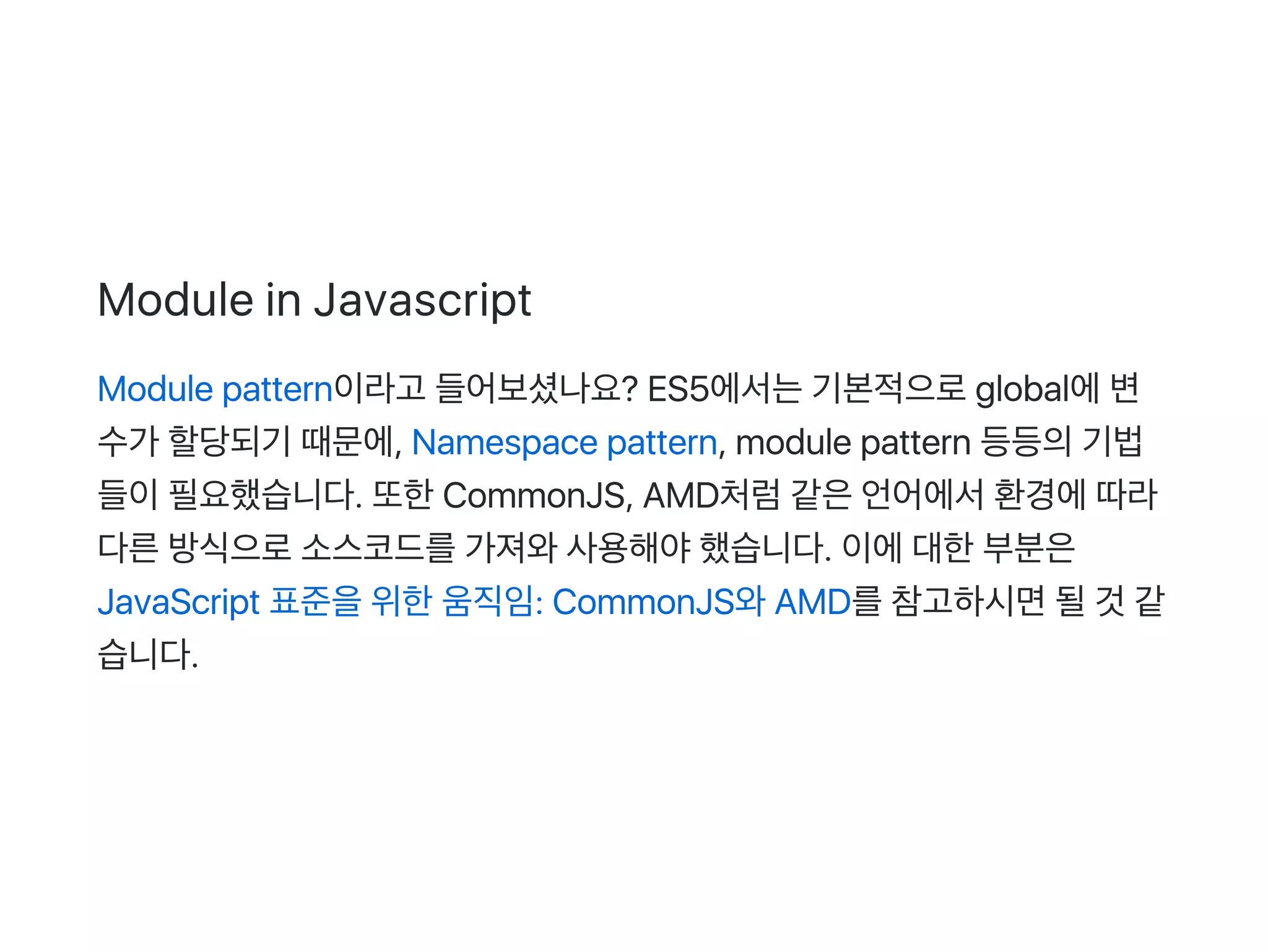 Module in Javascript
Module pattern이라고 들어보셨나요? ES5에서는기본적으로global에변
수가 할당되기 때문에, Namespace pattern, module pattern 등등의기법
들이필요했습니다. 또한CommonJS, AMD처럼같은언어에서환경에따라
다른방식으로소스코드를가져와사용해야했습니다. 이에대한부분은
JavaScript 표준을위한움직임: CommonJS와AMD를참고하시면될것 같
습니다.
 
