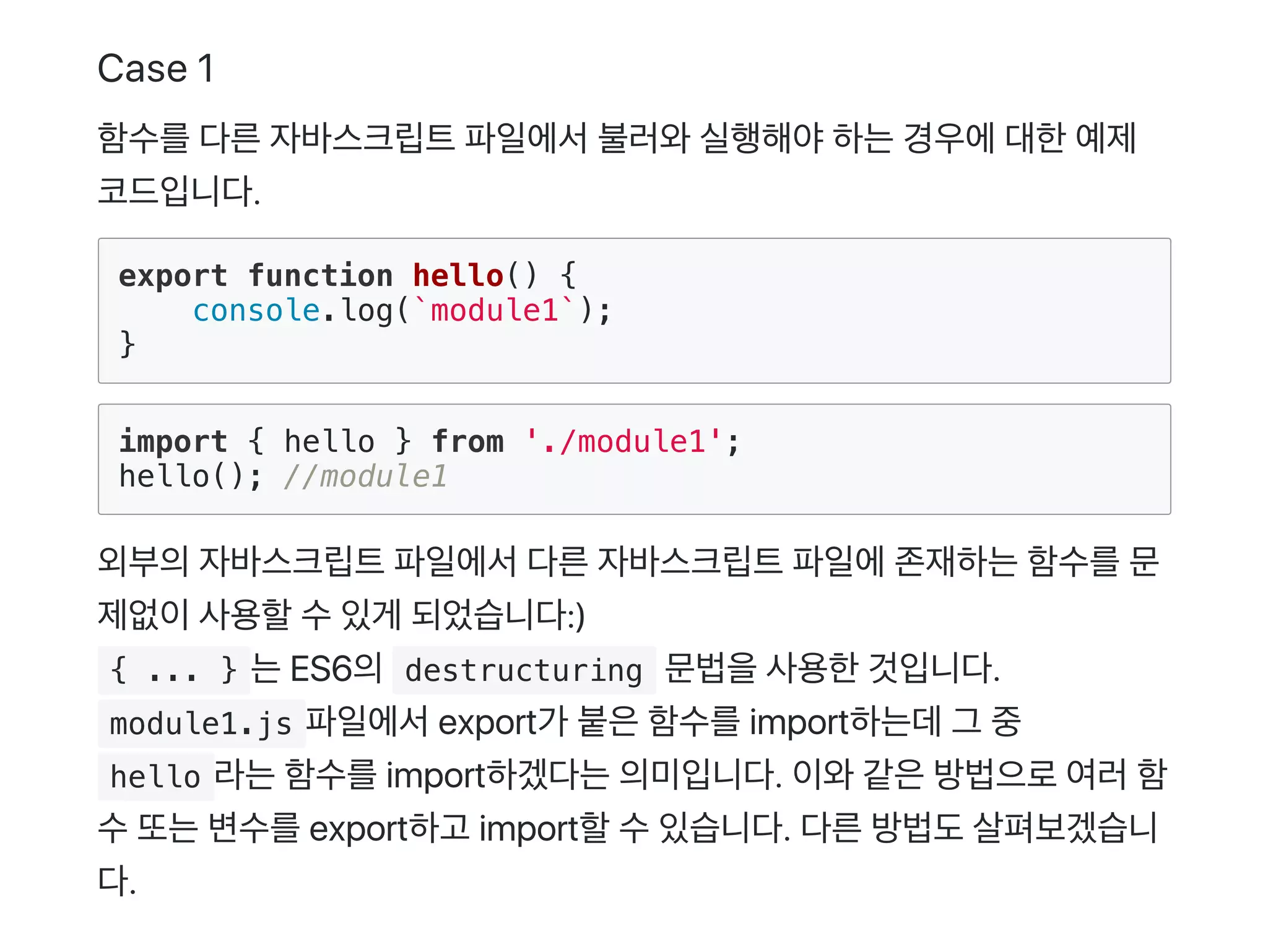 Case 1
함수를다른자바스크립트파일에서불러와실행해야하는경우에대한예제
코드입니다.
export function hello() {
console.log(`module1`);
}
import { hello } from './module1';
hello(); //module1
외부의자바스크립트파일에서다른자바스크립트파일에존재하는함수를문
제없이사용할수있게 되었습니다:)
 { ... } 는ES6의 destructuring 문법을사용한것입니다.
 module1.js 파일에서export가 붙은함수를import하는데그 중
 hello 라는함수를import하겠다는의미입니다. 이와같은방법으로여러함
수또는변수를export하고 import할수있습니다. 다른방법도살펴보겠습니
다.
 