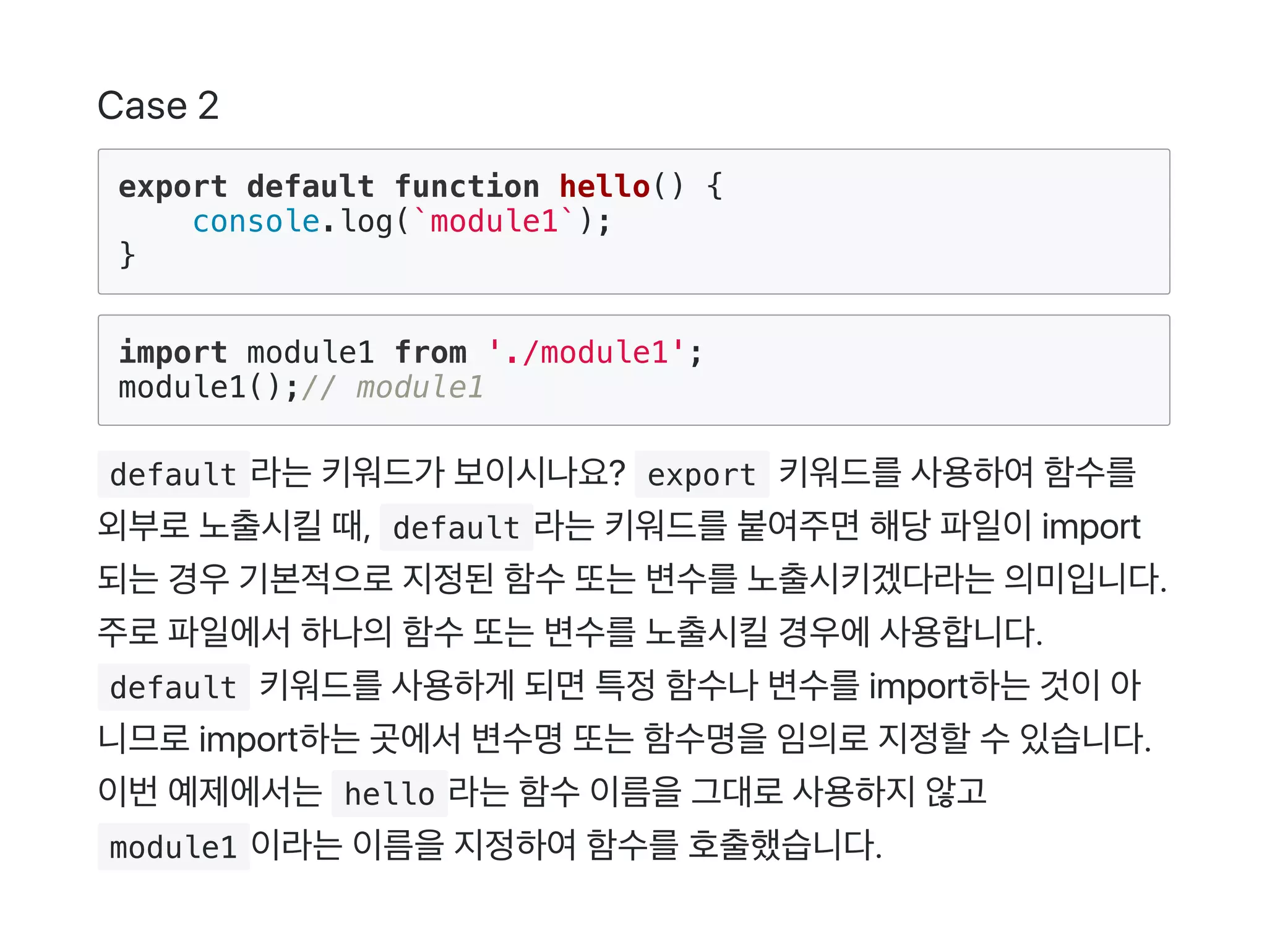 Case 2
export default function hello() {
console.log(`module1`);
}
import module1 from './module1';
module1();// module1
 default 라는키워드가 보이시나요?  export 키워드를사용하여함수를
외부로노출시킬때,  default 라는키워드를붙여주면해당파일이import
되는경우기본적으로지정된함수또는변수를노출시키겠다라는의미입니다.
주로파일에서하나의함수또는변수를노출시킬경우에사용합니다.
 default 키워드를사용하게 되면특정함수나변수를import하는것이아
니므로import하는곳에서변수명또는함수명을임의로지정할수있습니다.
이번예제에서는 hello 라는함수이름을그대로사용하지않고
 module1 이라는이름을지정하여함수를호출했습니다.
 
