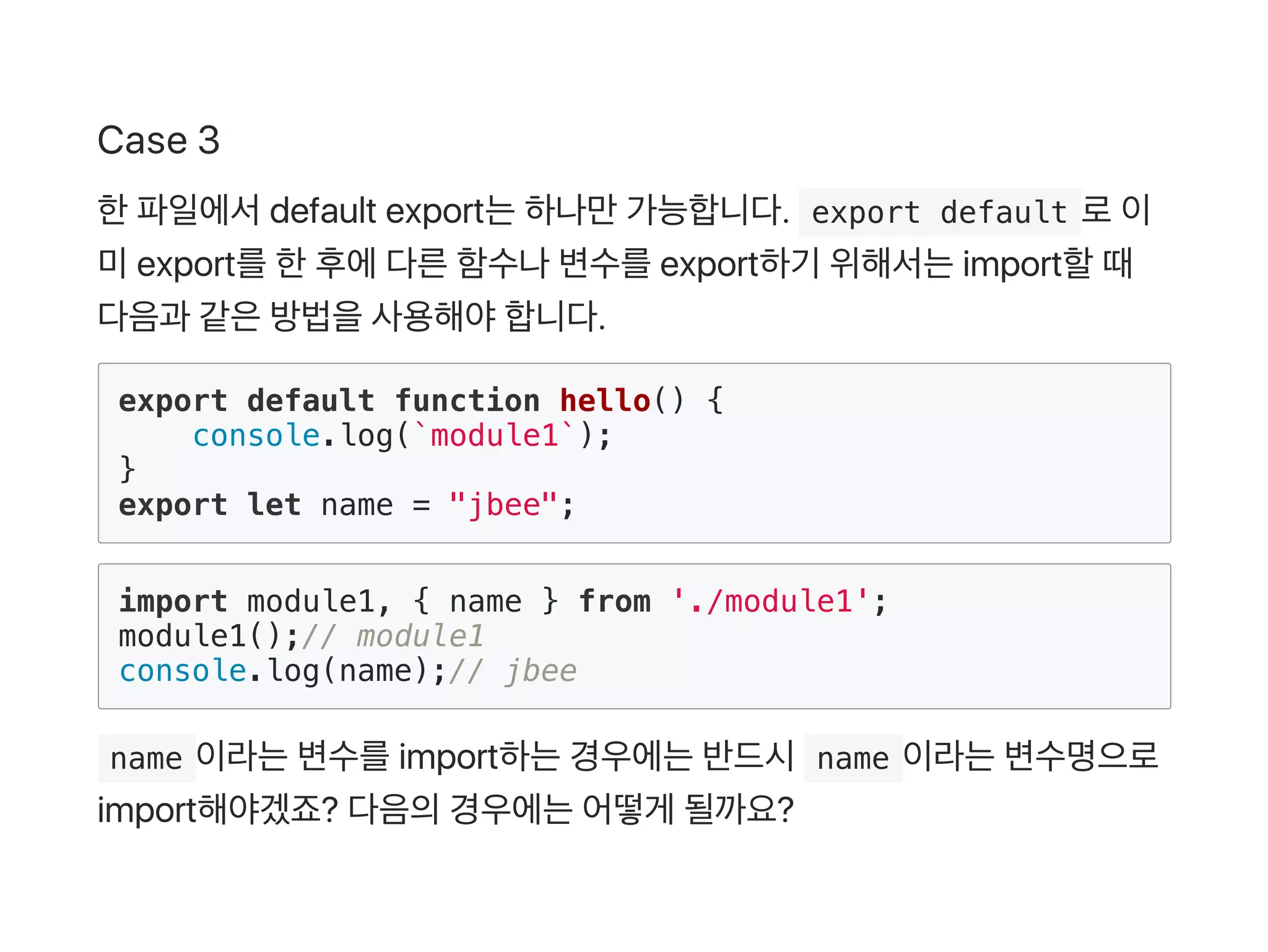 Case 3
한파일에서default export는하나만가능합니다.  export default 로이
미export를한후에다른함수나변수를export하기 위해서는import할때
다음과 같은방법을사용해야합니다.
export default function hello() {
console.log(`module1`);
}
export let name = "jbee";
import module1, { name } from './module1';
module1();// module1
console.log(name);// jbee
 name 이라는변수를import하는경우에는반드시 name 이라는변수명으로
import해야겠죠? 다음의경우에는어떻게 될까요?
 
