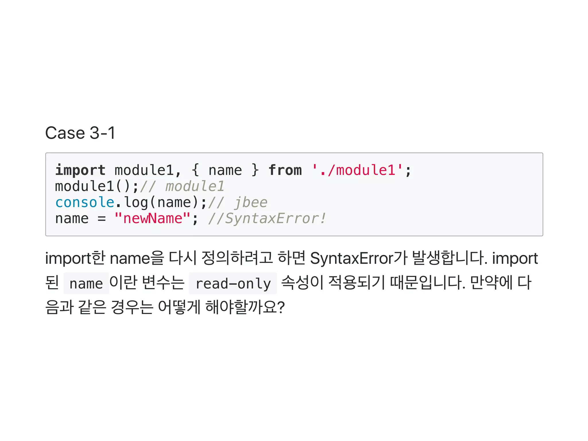 Case 3‑1
import module1, { name } from './module1';
module1();// module1
console.log(name);// jbee
name = "newName"; //SyntaxError!
import한name을다시정의하려고 하면SyntaxError가 발생합니다. import
된 name 이란변수는 read-only 속성이적용되기 때문입니다. 만약에다
음과 같은경우는어떻게 해야할까요?
 