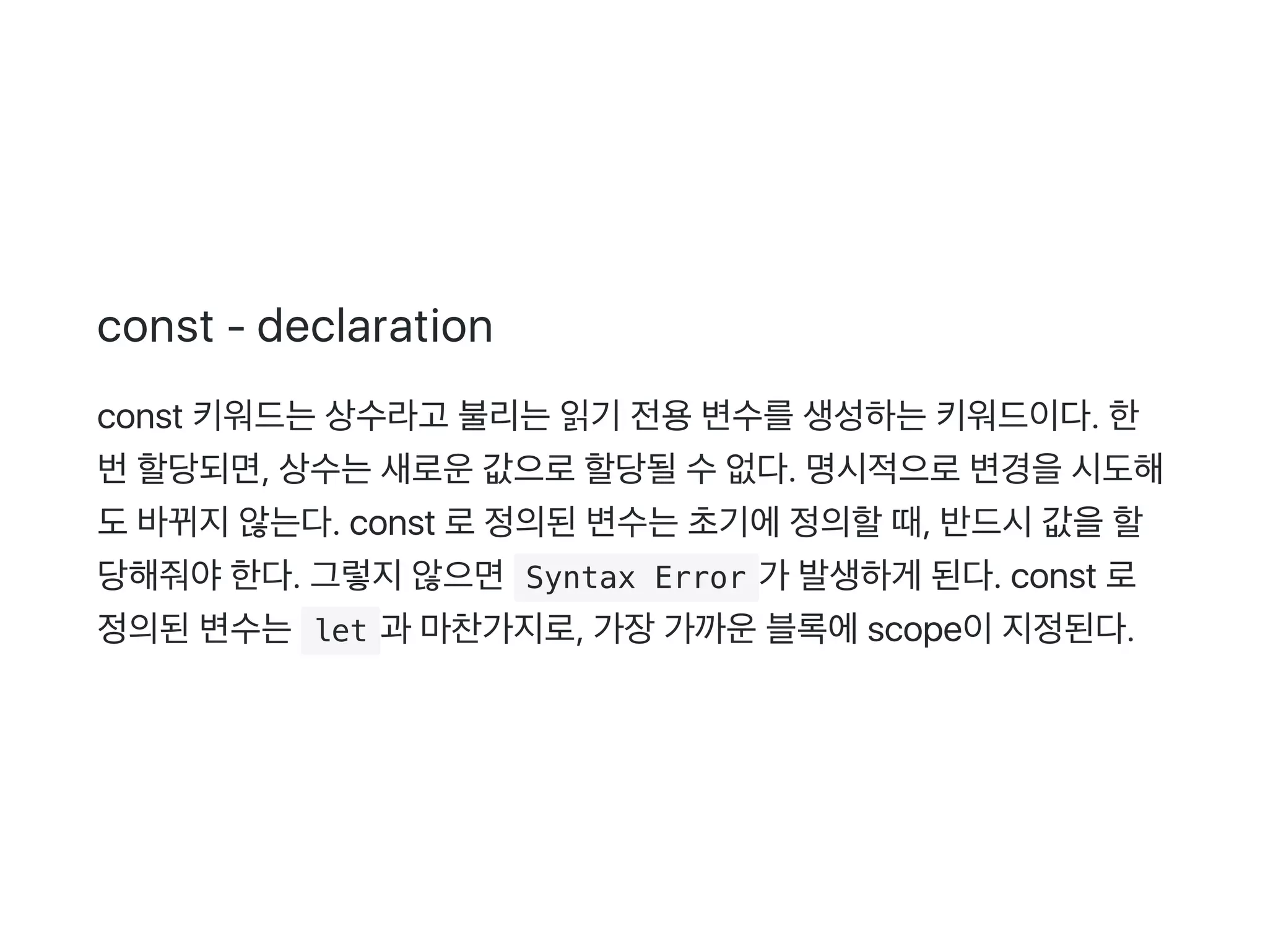 const ‑ declaration
const 키워드는상수라고 불리는읽기 전용변수를생성하는키워드이다. 한
번할당되면, 상수는새로운값으로할당될수없다. 명시적으로변경을시도해
도바뀌지않는다. const 로정의된변수는초기에정의할때, 반드시값을할
당해줘야한다. 그렇지않으면 Syntax Error 가 발생하게 된다. const 로
정의된변수는 let 과 마찬가지로, 가장가까운블록에scope이지정된다.
 