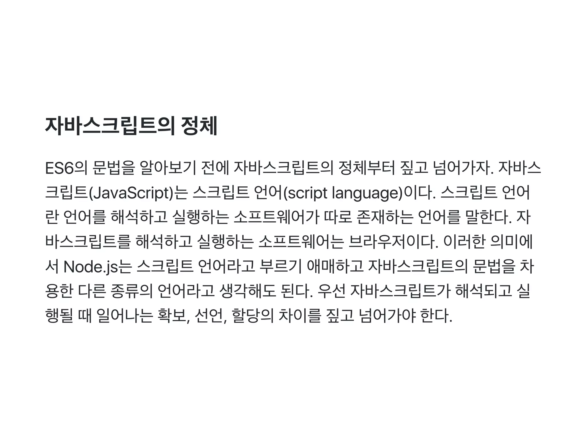 자바스크립트의정체
ES6의문법을알아보기 전에자바스크립트의정체부터짚고 넘어가자. 자바스
크립트(JavaScript)는스크립트언어(script language)이다. 스크립트언어
란언어를해석하고 실행하는소프트웨어가 따로존재하는언어를말한다. 자
바스크립트를해석하고 실행하는소프트웨어는브라우저이다. 이러한의미에
서Node.js는스크립트언어라고 부르기 애매하고 자바스크립트의문법을차
용한다른종류의언어라고 생각해도된다. 우선자바스크립트가 해석되고 실
행될때일어나는확보, 선언, 할당의차이를짚고 넘어가야한다.
 