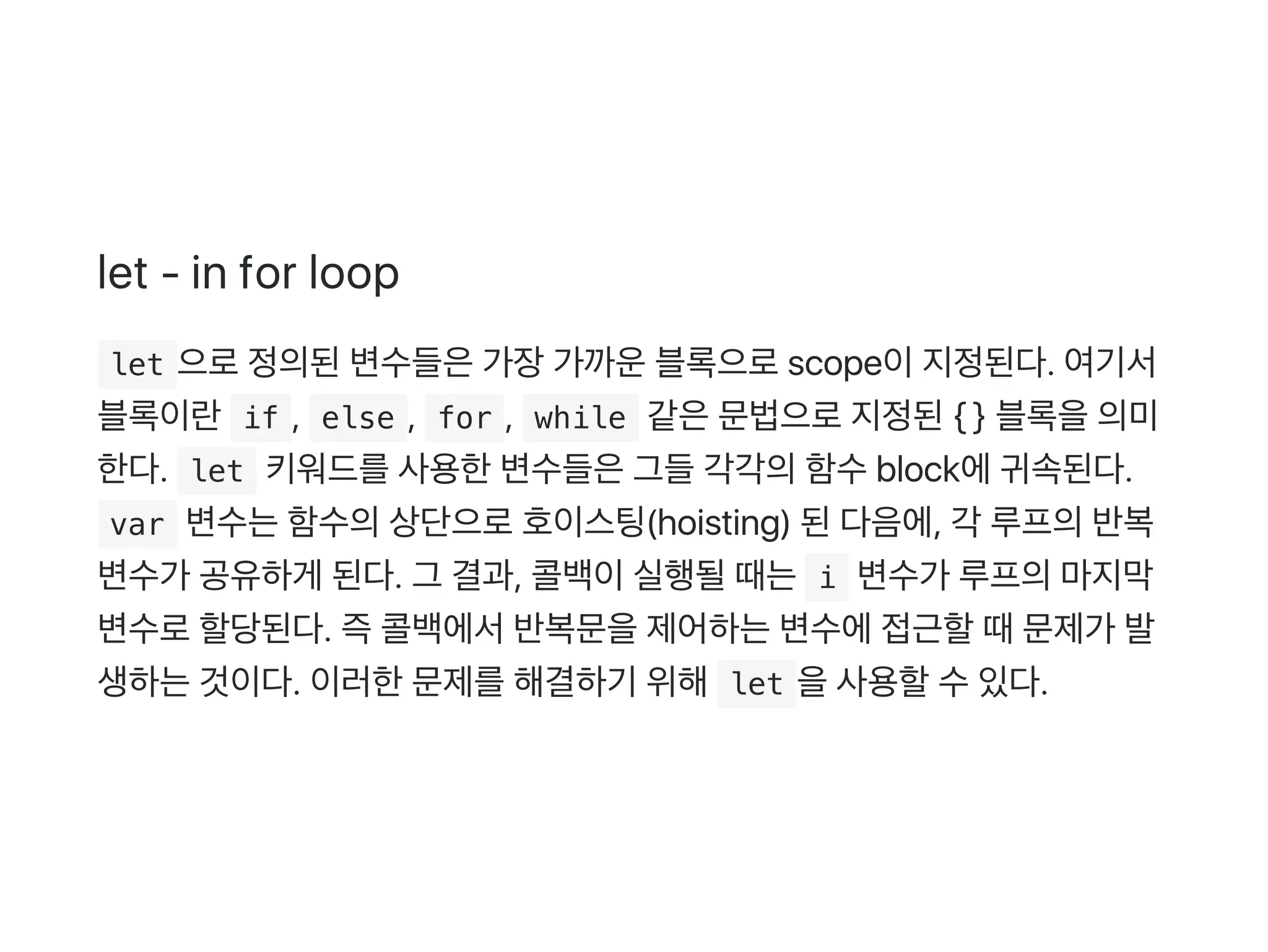 let ‑ in for loop
 let 으로정의된변수들은가장가까운블록으로scope이지정된다. 여기서
블록이란 if ,  else ,  for ,  while 같은문법으로지정된{ } 블록을의미
한다.  let 키워드를사용한변수들은그들각각의함수block에귀속된다.
 var 변수는함수의상단으로호이스팅(hoisting) 된다음에, 각 루프의반복
변수가 공유하게 된다. 그 결과, 콜백이실행될때는 i 변수가 루프의마지막
변수로할당된다. 즉콜백에서반복문을제어하는변수에접근할때문제가 발
생하는것이다. 이러한문제를해결하기 위해 let 을사용할수있다.
 