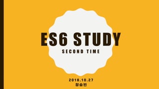 ES6 STUDYS E C O N D T I M E
2 0 1 8 . 1 0 . 2 7
장 승 빈
 