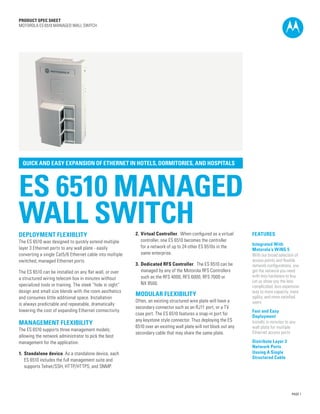 PRODUCT SPEC SHEET
MOTOROLA ES 6510 MANAGED WALL SWITCH

QUICK AND EASY EXPANSION OF ETHERNET IN HOTELS, DORMITORIES, AND HOSPITALS

ES 6510 MANAGED
WALL SWITCH
DEPLOYMENT FLEXIBLITY
The ES 6510 was designed to quickly extend multiple
layer 3 Ethernet ports to any wall plate - easily
converting a single Cat5/6 Ethernet cable into multiple
switched, managed Ethernet ports.
The ES 6510 can be installed on any flat wall, or over
a structured wiring telecom box in minutes without
specialized tools or training. The sleek “hide in sight”
design and small size blends with the room aesthetics
and consumes little additional space. Installation
is always predictable and repeatable, dramatically
lowering the cost of expanding Ethernet connectivity.

MANAGEMENT FLEXIBILITY
The ES 6510 supports three management models;
allowing the network administrator to pick the best
management for the application.
1.	 Standalone device. As a standalone device, each
	 ES 6510 includes the full management suite and
	 supports Telnet/SSH, HTTP/HTTPS, and SNMP.

2.	 Virtual Controller.  When configured as a virtual
	 controller, one ES 6510 becomes the controller
	 for a network of up to 24 other ES 6510s in the
	 same enterprise.
3.	 Dedicated RFS Controller.  The ES 6510 can be
	 managed by any of the Motorola RFS Controllers
	 such as the RFS 4000, RFS 6000, RFS 7000 or
	 NX 9500.

MODULAR FLEXIBILITY
Often, an existing structured wire plate will have a
secondary connector such as an RJ11 port, or a TV
coax port. The ES 6510 features a snap-in port for
any keystone style connector. Thus deploying the ES
6510 over an existing wall plate will not block out any
secondary cable that may share the same plate.

FEATURES
Integrated With
Motorola’s WiNG 5
With our broad selection of
access points and flexible
network configurations, you
get the network you need
with less hardware to buy.
Let us show you the less
complicated, less expensive
way to more capacity, more
agility, and more satisfied
users
Fast and Easy
Deployment
Installs in minutes to any
wall plate for multiple
Ethernet access ports
Distribute Layer 3
Network Ports
Uusing A Single
Structured Cable

PAGE 1

 