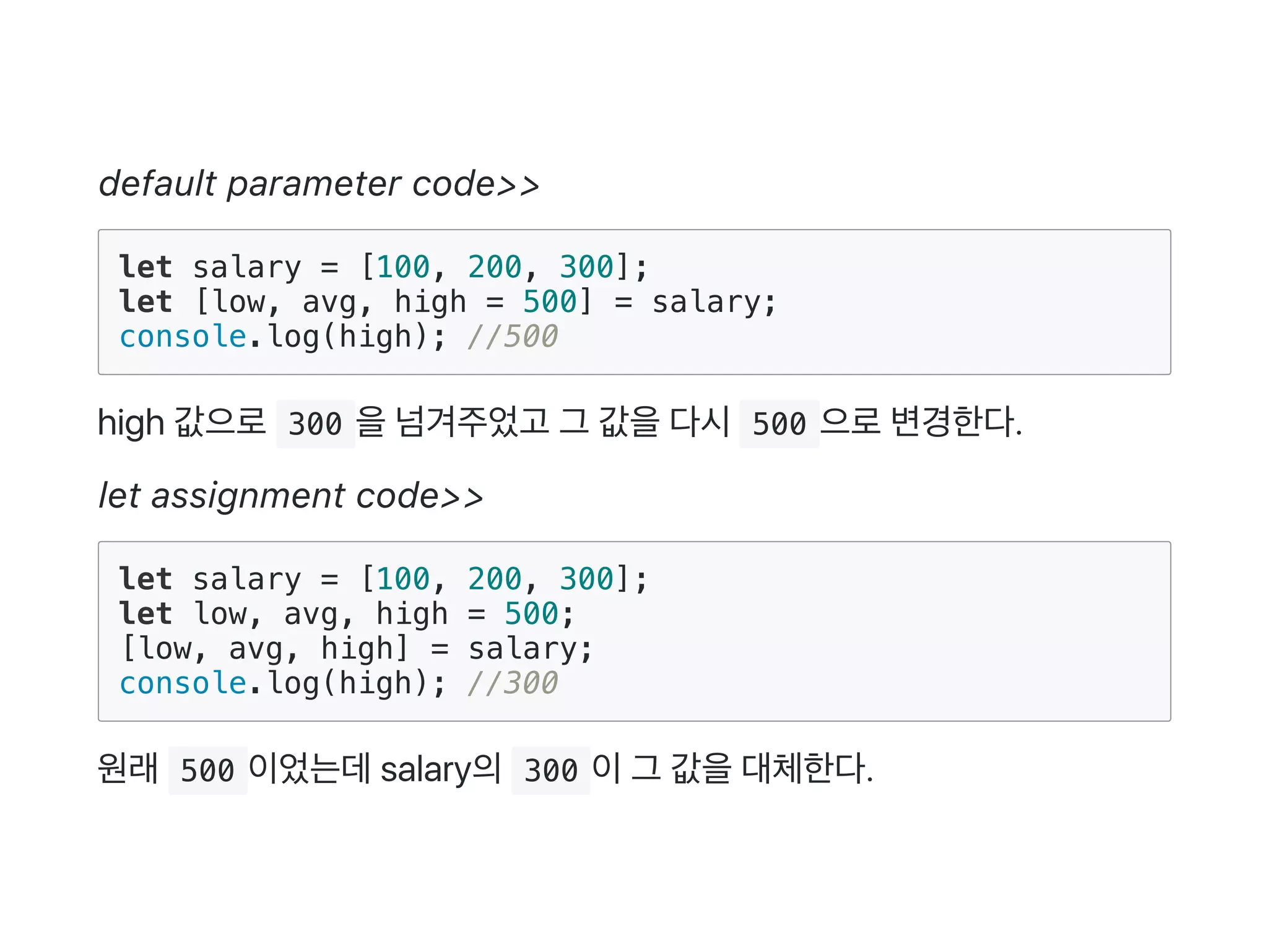 default parameter code>>
let salary = [100, 200, 300];
let [low, avg, high = 500] = salary;
console.log(high); //500
high 값으로 300 을넘겨주었고 그 값을다시 500 으로변경한다.
let assignment code>>
let salary = [100, 200, 300];
let low, avg, high = 500;
[low, avg, high] = salary;
console.log(high); //300
원래 500 이었는데salary의 300 이그 값을대체한다.
 
