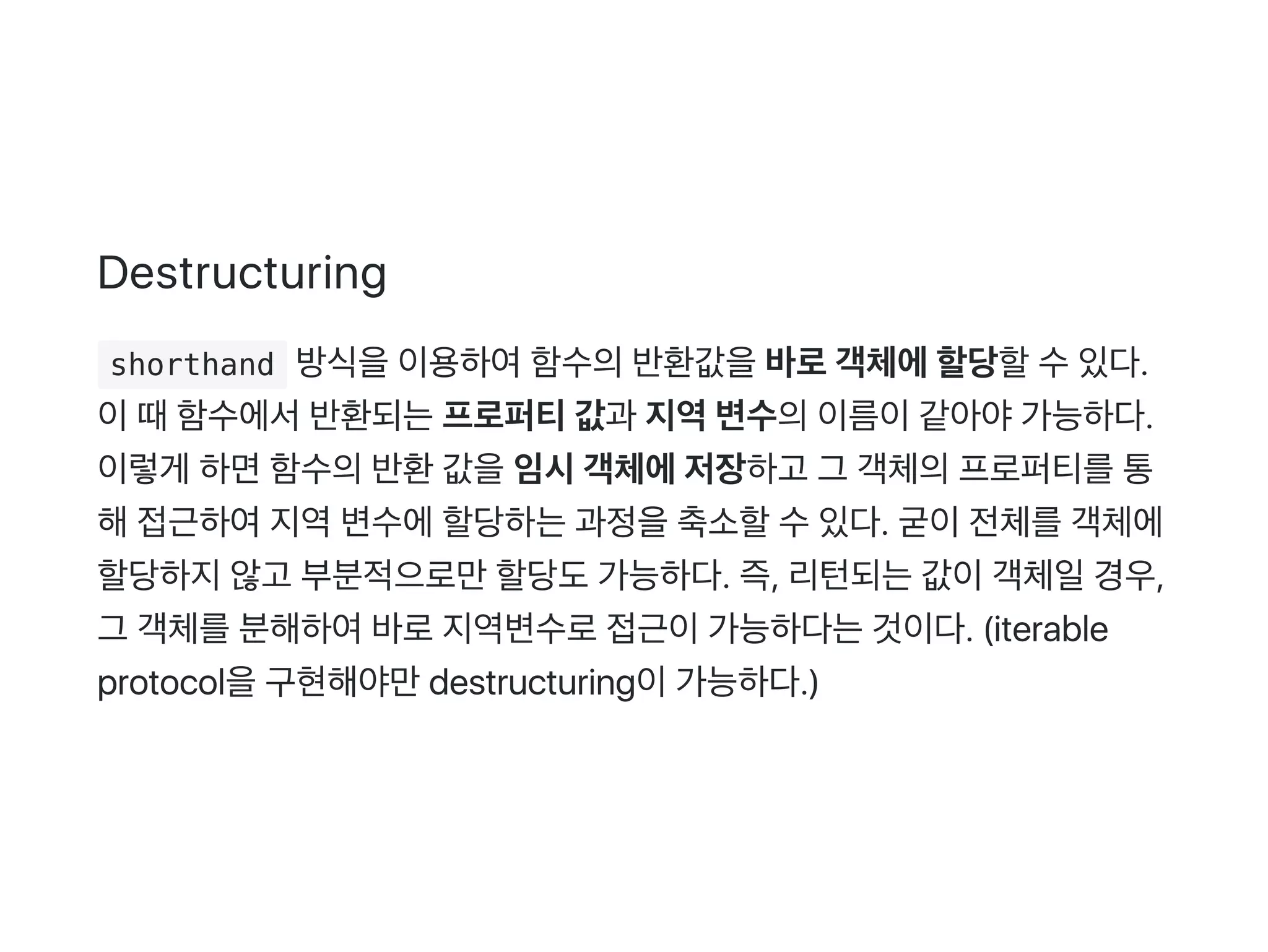 Destructuring
 shorthand 방식을이용하여함수의반환값을바로객체에할당할수있다.
이때함수에서반환되는프로퍼티값과 지역변수의이름이같아야가능하다.
이렇게 하면함수의반환값을임시객체에저장하고 그 객체의프로퍼티를통
해접근하여지역변수에할당하는과정을축소할수있다. 굳이전체를객체에
할당하지않고 부분적으로만할당도가능하다. 즉, 리턴되는값이객체일경우,
그 객체를분해하여바로지역변수로접근이가능하다는것이다. (iterable
protocol을구현해야만destructuring이가능하다.)
 