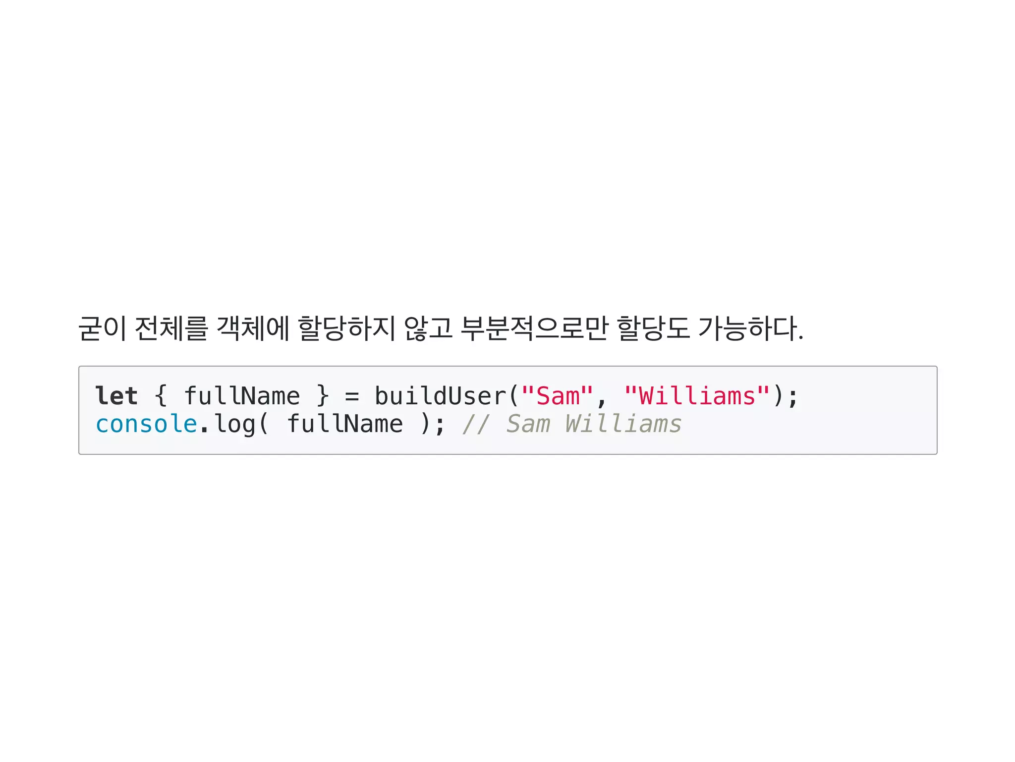 굳이전체를객체에할당하지않고 부분적으로만할당도가능하다.
let { fullName } = buildUser("Sam", "Williams");
console.log( fullName ); // Sam Williams
 