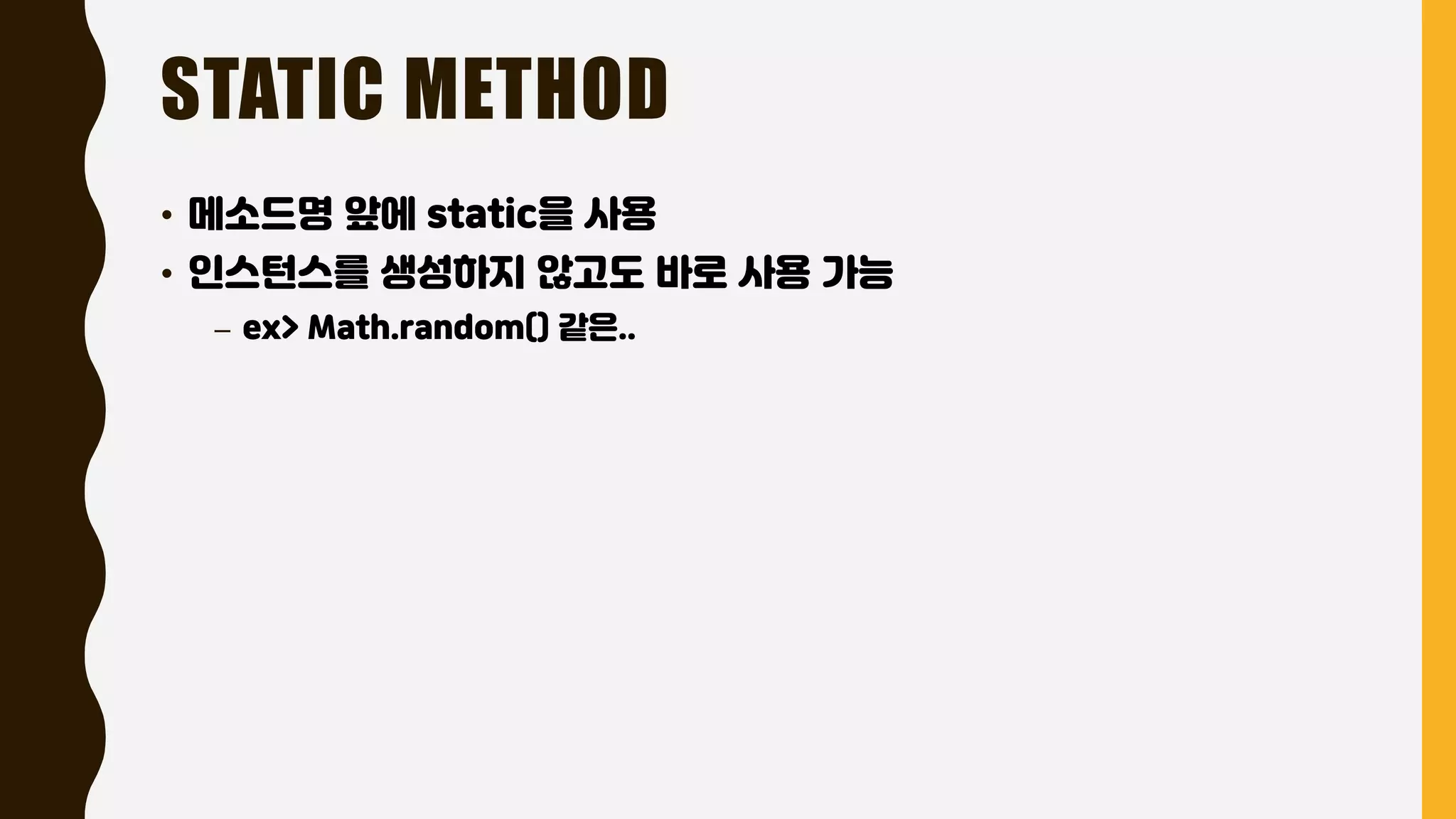STATIC METHOD
• 메소드명 앞에 static을 사용
• 인스턴스를 생성하지 않고도 바로 사용 가능
– ex> Math.random() 같은..
 
