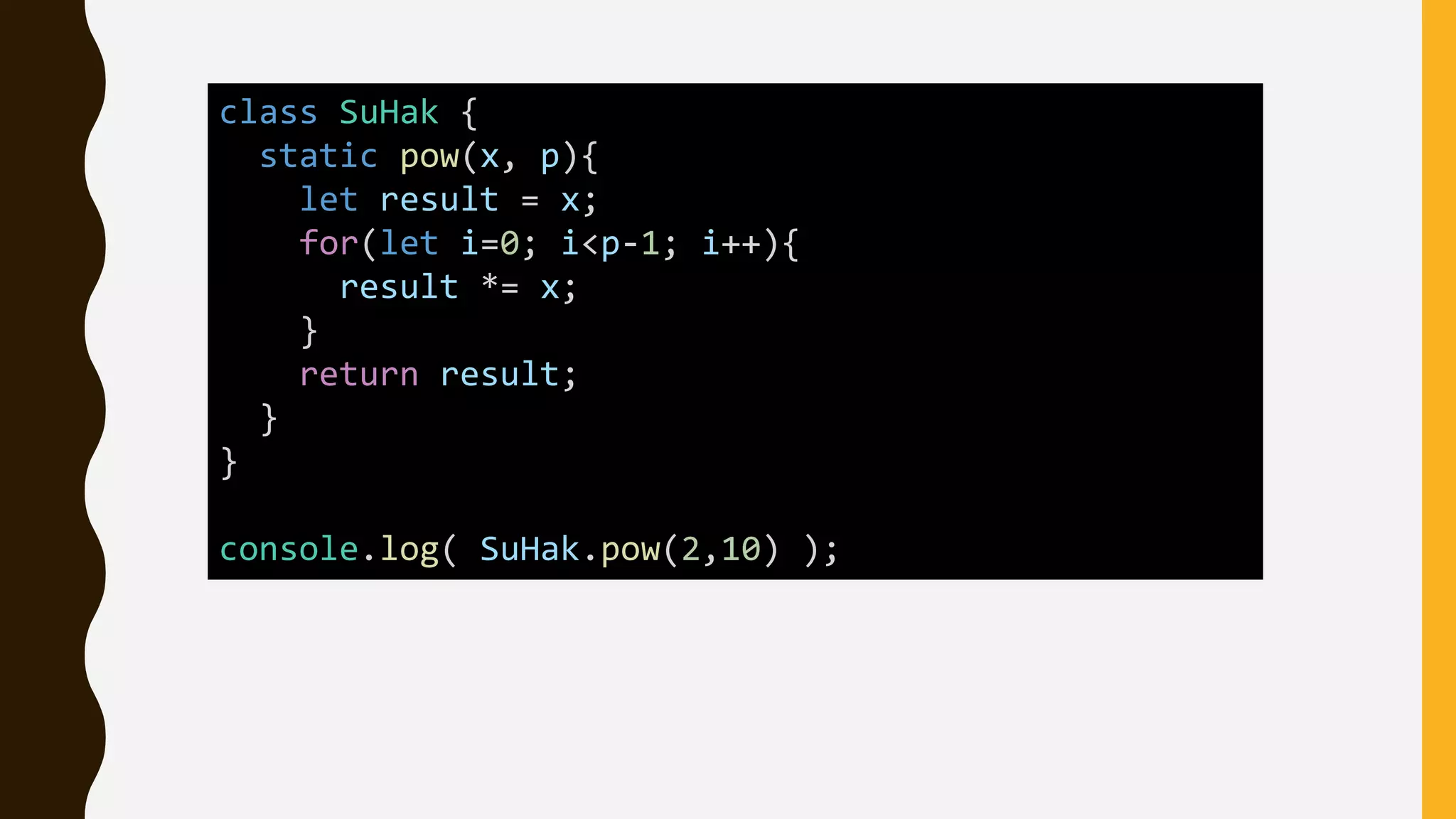 class SuHak {
static pow(x, p){
let result = x;
for(let i=0; i<p-1; i++){
result *= x;
}
return result;
}
}
console.log( SuHak.pow(2,10) );
 