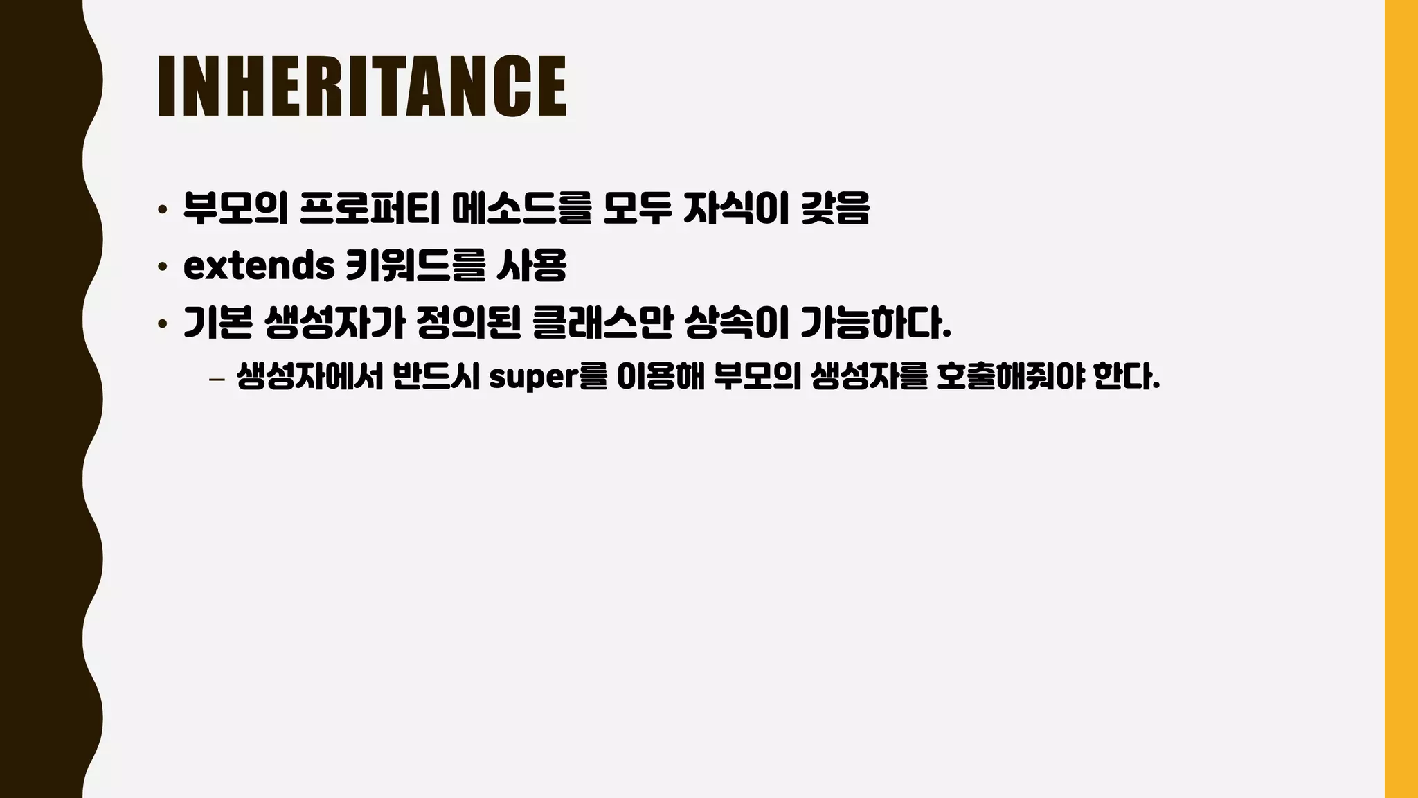 INHERITANCE
• 부모의 프로퍼티 메소드를 모두 자식이 갖음
• extends 키워드를 사용
• 기본 생성자가 정의된 클래스만 상속이 가능하다.
– 생성자에서 반드시 super를 이용해 부모의 생성자를 호출해줘야 한다.
 