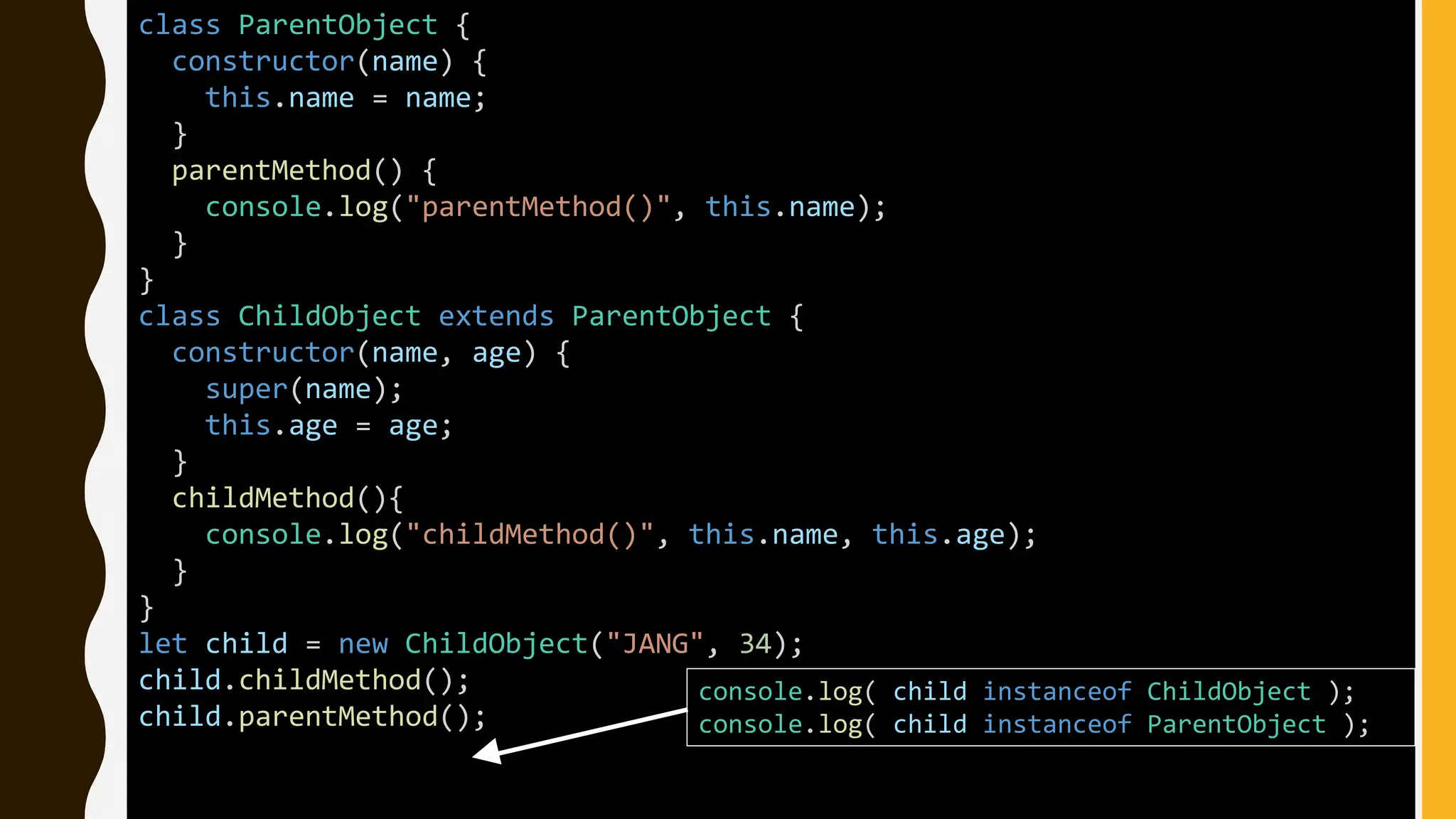 class ParentObject {
constructor(name) {
this.name = name;
}
parentMethod() {
console.log("parentMethod()", this.name);
}
}
class ChildObject extends ParentObject {
constructor(name, age) {
super(name);
this.age = age;
}
childMethod(){
console.log("childMethod()", this.name, this.age);
}
}
let child = new ChildObject("JANG", 34);
child.childMethod();
child.parentMethod();
console.log( child instanceof ChildObject );
console.log( child instanceof ParentObject );
 